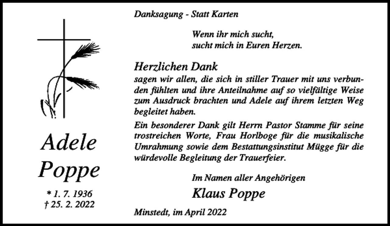 <p>Danksagung - Statt Karten<br />Wenn ihr mich sucht,<br />sucht mich in Euren Herzen.</p><p>Herzlichen Dank</p><p>Adele<br />Poppe<br />* 1. 7. 1936<br />† 25. 2. 2022</p><p>sagen wir allen, die sich in stiller Trauer mit uns verbunden fühlten und ihre Anteilnahme auf so vielfältige Weise<br />zum Ausdruck brachten und Adele auf ihrem letzten Weg<br />begleitet haben.<br />Ein besonderer Dank gilt Herrn Pastor Stamme für seine<br />trostreichen Worte, Frau Horlboge für die musikalische<br />Umrahmung sowie dem Bestattungsinstitut Mügge für die<br />würdevolle Begleitung der Trauerfeier.<br />Im Namen aller Angehörigen</p><p>Klaus Poppe<br />Minstedt, im April 2022</p>