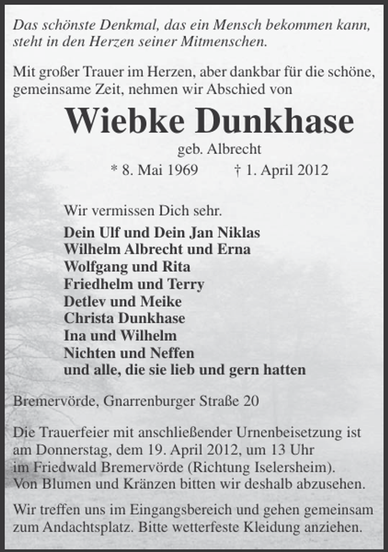 <p>Das schönste Denkmal, das ein Mensch bekommen kann,<br />steht in den Herzen seiner Mitmenschen.<br />Mit großer Trauer im Herzen, aber dankbar für die schöne,<br />gemeinsame Zeit, nehmen wir Abschied von</p><p>Wiebke Dunkhase<br />geb. Albrecht<br />* 8. Mai 1969<br />† 1. April 2012<br />Wir vermissen Dich sehr.<br />Dein Ulf und Dein Jan Niklas<br />Wilhelm Albrecht und Erna<br />Wolfgang und Rita<br />Friedhelm und Terry<br />Detlev und Meike<br />Christa Dunkhase<br />Ina und Wilhelm<br />Nichten und Neffen<br />und alle, die sie lieb und gern hatten<br />Bremervörde, Gnarrenburger Straße 20<br />Die Trauerfeier mit anschließender Urnenbeisetzung ist<br />am Donnerstag, dem 19. April 2012, um 13 Uhr<br />im Friedwald Bremervörde (Richtung Iselersheim).<br />Von Blumen und Kränzen bitten wir deshalb abzusehen.<br />Wir treffen uns im Eingangsbereich und gehen gemeinsam<br />zum Andachtsplatz. Bitte wetterfeste Kleidung anziehen.</p>