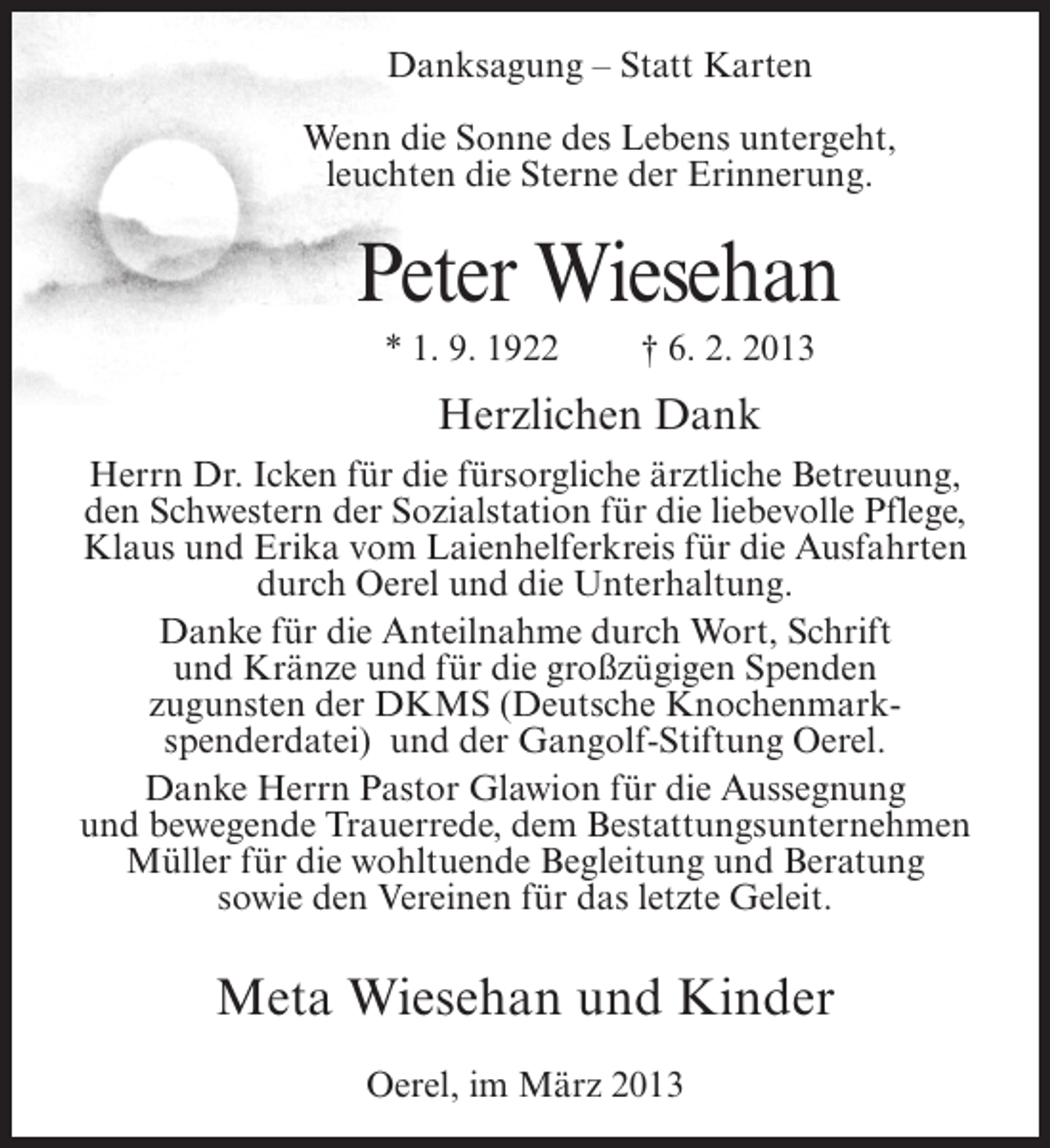 <p>Danksagung – Statt Karten<br />Wenn die Sonne des Lebens untergeht,<br />leuchten die Sterne der Erinnerung.</p><p>Peter Wiesehan<br />* 1. 9. 1922</p><p>† 6. 2. 2013</p><p>Herzlichen Dank<br />Herrn Dr. Icken für die fürsorgliche ärztliche Betreuung,<br />den Schwestern der Sozialstation für die liebevolle Pflege,<br />Klaus und Erika vom Laienhelferkreis für die Ausfahrten<br />durch Oerel und die Unterhaltung.<br />Danke für die Anteilnahme durch Wort, Schrift<br />und Kränze und für die großzügigen Spenden<br />zugunsten der DKMS (Deutsche Knochenmarkspenderdatei) und der Gangolf-Stiftung Oerel.<br />Danke Herrn Pastor Glawion für die Aussegnung<br />und bewegende Trauerrede, dem Bestattungsunternehmen<br />Müller für die wohltuende Begleitung und Beratung<br />sowie den Vereinen für das letzte Geleit.</p><p>Meta Wiesehan und Kinder<br />Oerel, im März 2013</p>