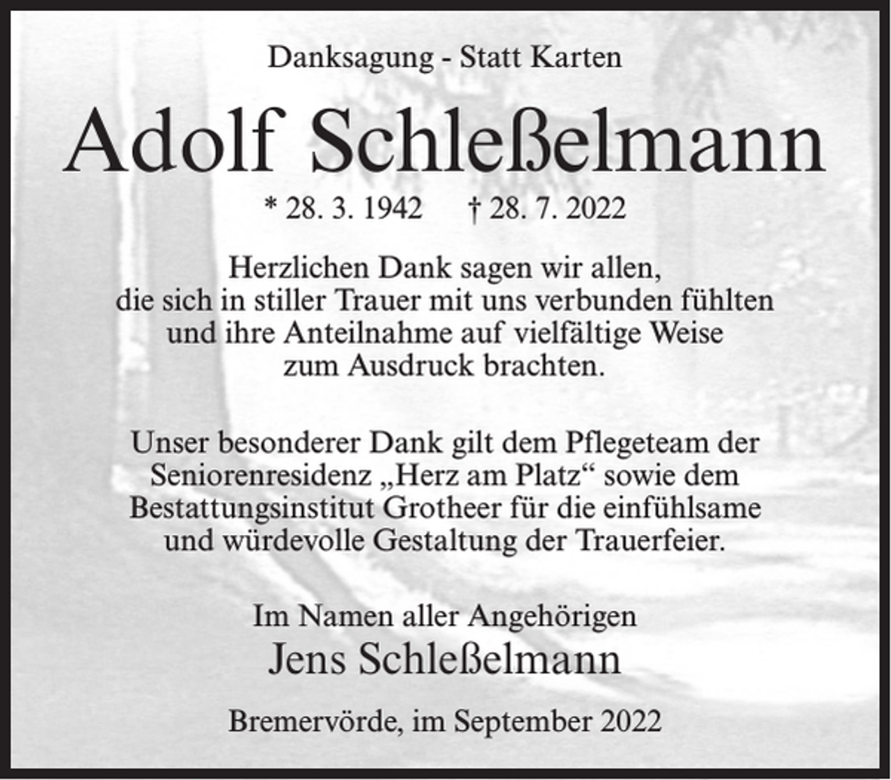 <p>Danksagung - Statt Karten</p><p>Adolf Schleßelmann<br />* 28. 3. 1942</p><p>† 28. 7. 2022</p><p>Herzlichen Dank sagen wir allen,<br />die sich in stiller Trauer mit uns verbunden fühlten<br />und ihre Anteilnahme auf vielfältige Weise<br />zum Ausdruck brachten.<br />Unser besonderer Dank gilt dem Pflegeteam der<br />Seniorenresidenz „Herz am Platz“ sowie dem<br />Bestattungsinstitut Grotheer für die einfühlsame<br />und würdevolle Gestaltung der Trauerfeier.<br />Im Namen aller Angehörigen</p><p>Jens Schleßelmann</p><p>Bremervörde, im September 2022</p>