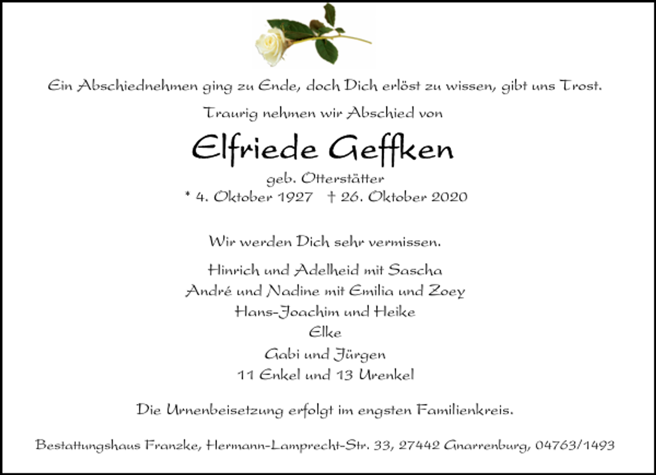 <p>Ein Abschiednehmen ging zu Ende, doch Dich erlöst zu wissen, gibt uns Trost.<br />Traurig nehmen wir Abschied von</p><p>geb. Otterstätter<br />* 4. Oktober 1927 † 26. Oktober 2020<br />Wir werden Dich sehr vermissen.<br />Hinrich und Adelheid mit Sascha<br />André und Nadine mit Emilia und Zoey<br />Hans-Joachim und Heike<br />Elke<br />Gabi und Jürgen<br />11 Enkel und 13 Urenkel<br />Die Urnenbeisetzung erfolgt im engsten Familienkreis.<br />Bestattungshaus Franzke, Hermann-Lamprecht-Str. 33, 27442 Gnarrenburg, 04763/1493</p>