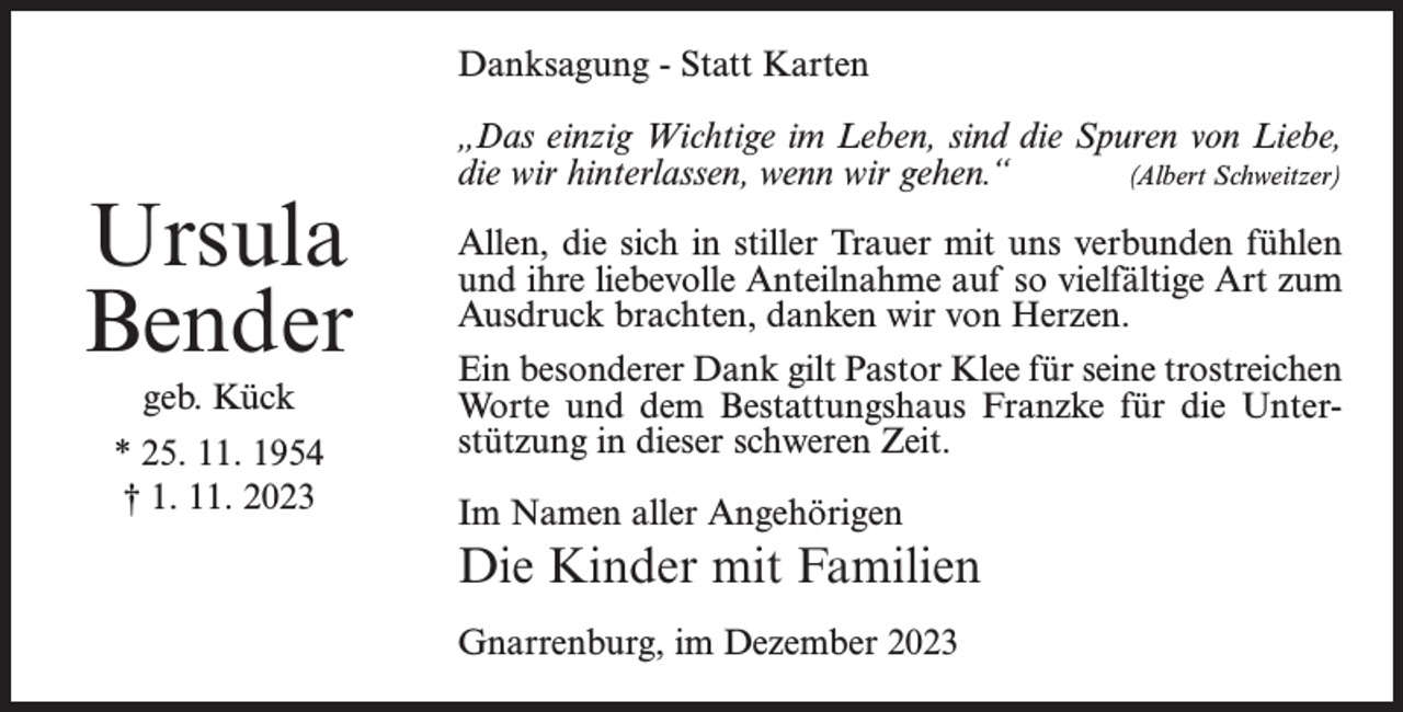 <p>Danksagung - Statt Karten</p><p>Ursula<br />Bender<br />geb. Kück<br />* 25. 11. 1954<br />† 1. 11. 2023</p><p>„Das einzig Wichtige im Leben, sind die Spuren von Liebe,<br />die wir hinterlassen, wenn wir gehen.“<br />(Albert Schweitzer)<br />Allen, die sich in stiller Trauer mit uns verbunden fühlen<br />und ihre liebevolle Anteilnahme auf so vielfältige Art zum<br />Ausdruck brachten, danken wir von Herzen.<br />Ein besonderer Dank gilt Pastor Klee für seine trostreichen<br />Worte und dem Bestattungshaus Franzke für die Unterstützung in dieser schweren Zeit.<br />Im Namen aller Angehörigen</p><p>Die Kinder mit Familien<br />Gnarrenburg, im Dezember 2023</p>