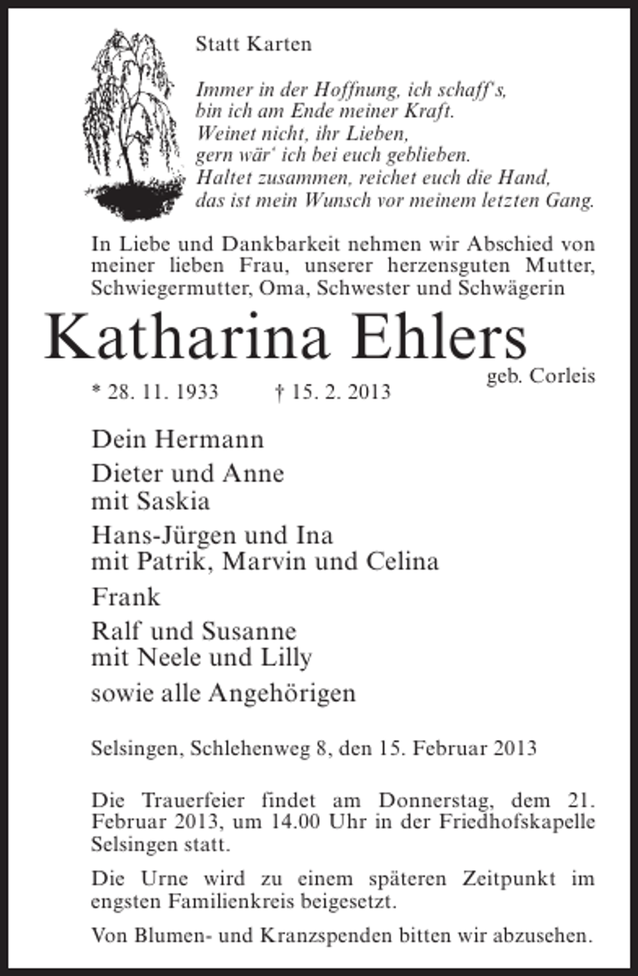 <p>Statt Karten<br />Immer in der Hoffnung, ich schaff‘s,<br />bin ich am Ende meiner Kraft.<br />Weinet nicht, ihr Lieben,<br />gern wär‘ ich bei euch geblieben.<br />Haltet zusammen, reichet euch die Hand,<br />das ist mein Wunsch vor meinem letzten Gang.<br />In Liebe und Dankbarkeit nehmen wir Abschied von<br />meiner lieben Frau, unserer herzensguten Mutter,<br />Schwiegermutter, Oma, Schwester und Schwägerin</p><p>Katharina Ehlers<br />* 28. 11. 1933</p><p>† 15. 2. 2013</p><p>geb. Corleis</p><p>Dein Hermann<br />Dieter und Anne<br />mit Saskia<br />Hans-Jürgen und Ina<br />mit Patrik, Marvin und Celina<br />Frank<br />Ralf und Susanne<br />mit Neele und Lilly<br />sowie alle Angehörigen<br />Selsingen, Schlehenweg 8, den 15. Februar 2013<br />Die Trauerfeier findet am Donnerstag, dem 21.<br />Februar 2013, um 14.00 Uhr in der Friedhofskapelle<br />Selsingen statt.<br />Die Urne wird zu einem späteren Zeitpunkt im<br />engsten Familienkreis beigesetzt.<br />Von Blumen- und Kranzspenden bitten wir abzusehen.</p>