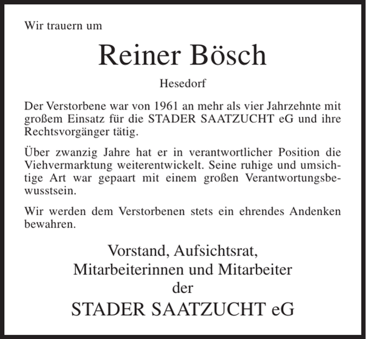 <p>Wir trauern um</p><p>Reiner Bösch<br />Hesedorf<br />Der Verstorbene war von 1961 an mehr als vier Jahrzehnte mit<br />großem Einsatz für die STADER SAATZUCHT eG und ihre<br />Rechtsvorgänger tätig.<br />Über zwanzig Jahre hat er in verantwortlicher Position die<br />Viehvermarktung weiterentwickelt. Seine ruhige und umsichtige Art war gepaart mit einem großen Verantwortungsbewusstsein.<br />Wir werden dem Verstorbenen stets ein ehrendes Andenken<br />bewahren.</p><p>Vorstand, Aufsichtsrat,<br />Mitarbeiterinnen und Mitarbeiter<br />der</p><p>STADER SAATZUCHT eG</p>