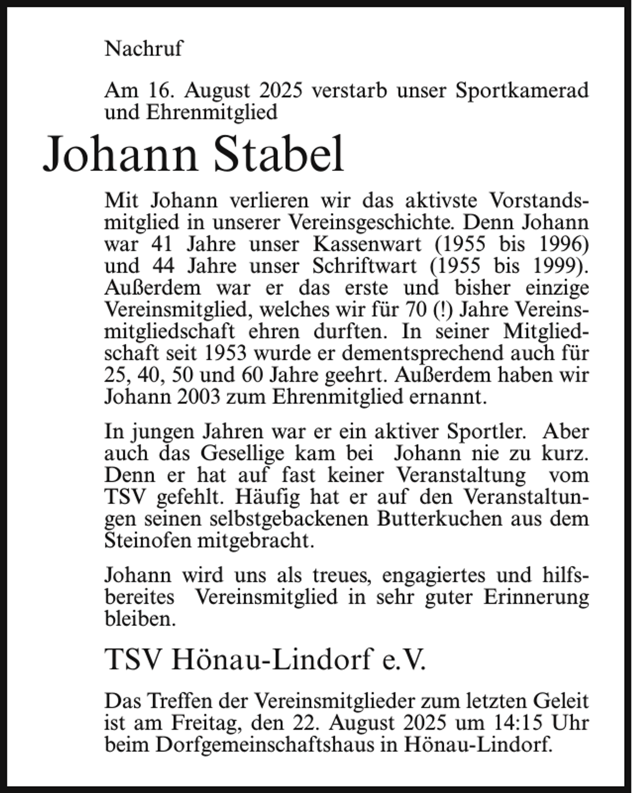 <p>Nachruf<br />Am 16. August 2025 verstarb unser Sportkamerad<br />und Ehrenmitglied</p><p>Johann Stabel</p><p>Mit Johann verlieren wir das aktivste Vorstandsmitglied in unserer Vereinsgeschichte. Denn Johann<br />war 41 Jahre unser Kassenwart (1955 bis 1996)<br />und 44 Jahre unser Schriftwart (1955 bis 1999).<br />Außerdem war er das erste und bisher einzige<br />Vereinsmitglied, welches wir für 70 (!) Jahre Vereinsmitgliedschaft ehren durften. In seiner Mitgliedschaft seit 1953 wurde er dementsprechend auch für<br />25, 40, 50 und 60 Jahre geehrt. Außerdem haben wir<br />Johann 2003 zum Ehrenmitglied ernannt.<br />In jungen Jahren war er ein aktiver Sportler. Aber<br />auch das Gesellige kam bei Johann nie zu kurz.<br />Denn er hat auf fast keiner Veranstaltung vom<br />TSV gefehlt. Häufig hat er auf den Veranstaltungen seinen selbstgebackenen Butterkuchen aus dem<br />Steinofen mitgebracht.<br />Johann wird uns als treues, engagiertes und hilfsbereites Vereinsmitglied in sehr guter Erinnerung<br />bleiben.</p><p>TSV Hönau-Lindorf e.V.<br />Das Treffen der Vereinsmitglieder zum letzten Geleit<br />ist am Freitag, den 22. August 2025 um 14:15 Uhr<br />beim Dorfgemeinschaftshaus in Hönau-Lindorf.</p>