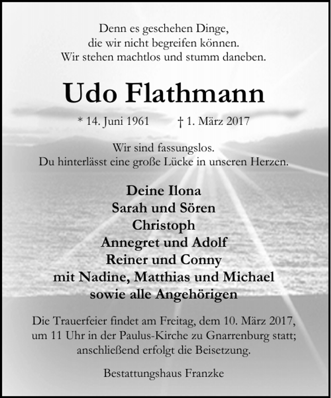 <p>Denn es geschehen Dinge,<br />die wir nicht begreifen können.<br />Wir stehen machtlos und stumm daneben.</p><p>Udo Flathmann<br />* 14. Juni 1961</p><p>† 1. März 2017</p><p>Wir sind fassungslos.<br />Du hinterlässt eine große Lücke in unseren Herzen.</p><p>Deine Ilona<br />Sarah und Sören<br />Christoph<br />Annegret und Adolf<br />Reiner und Conny<br />mit Nadine, Matthias und Michael<br />sowie alle Angehörigen<br />Die Trauerfeier findet am Freitag, dem 10. März 2017,<br />um 11 Uhr in der Paulus-Kirche zu Gnarrenburg statt;<br />anschließend erfolgt die Beisetzung.<br />Bestattungshaus Franzke</p>