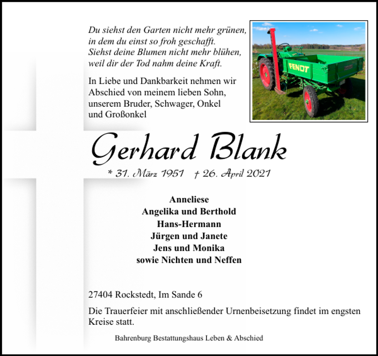 <p>Du siehst den Garten nicht mehr grünen,<br />in dem du einst so froh geschafft.<br />Siehst deine Blumen nicht mehr blühen,<br />weil dir der Tod nahm deine Kraft.<br />In Liebe und Dankbarkeit nehmen wir<br />Abschied von meinem lieben Sohn,<br />unserem Bruder, Schwager, Onkel<br />und Großonkel</p><p>Gerhard Blank<br />* 31. März 1951 † 26. April 2021<br />Anneliese<br />Angelika und Berthold<br />Hans-Hermann<br />Jürgen und Janete<br />Jens und Monika<br />sowie Nichten und Neffen<br />27404 Rockstedt, Im Sande 6<br />Die Trauerfeier mit anschließender Urnenbeisetzung findet im engsten<br />Kreise statt.<br />Bahrenburg Bestattungshaus Leben &amp; Abschied</p>