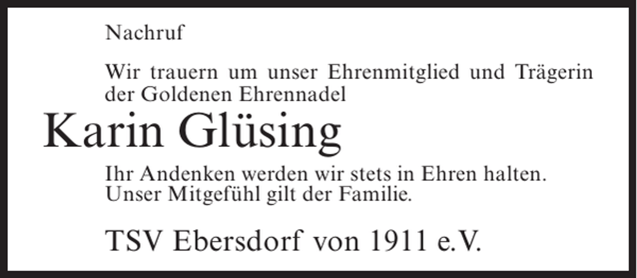 <p>Nachruf<br />Wir trauern um unser Ehrenmitglied und Trägerin<br />der Goldenen Ehrennadel</p><p>Karin Glüsing</p><p>Ihr Andenken werden wir stets in Ehren halten.<br />Unser Mitgefühl gilt der Familie.</p><p>TSV Ebersdorf von 1911 e.V.</p>