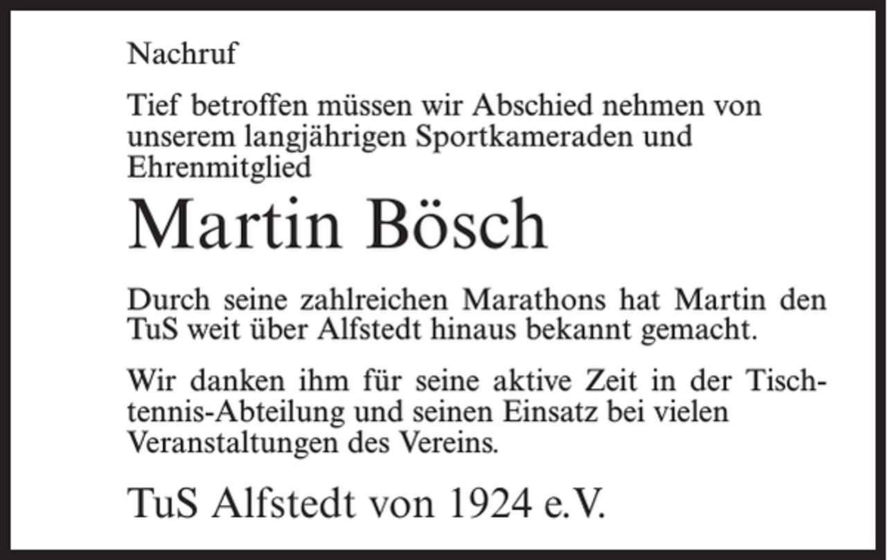 <p>Nachruf<br />Tief betroffen müssen wir Abschied nehmen von<br />unserem langjährigen Sportkameraden und<br />Ehrenmitglied</p><p>Martin Bösch</p><p>Durch seine zahlreichen Marathons hat Martin den<br />TuS weit über Alfstedt hinaus bekannt gemacht.<br />Wir danken ihm für seine aktive Zeit in der Tischtennis-Abteilung und seinen Einsatz bei vielen<br />Veranstaltungen des Vereins.</p><p>TuS Alfstedt von 1924 e.V.</p>