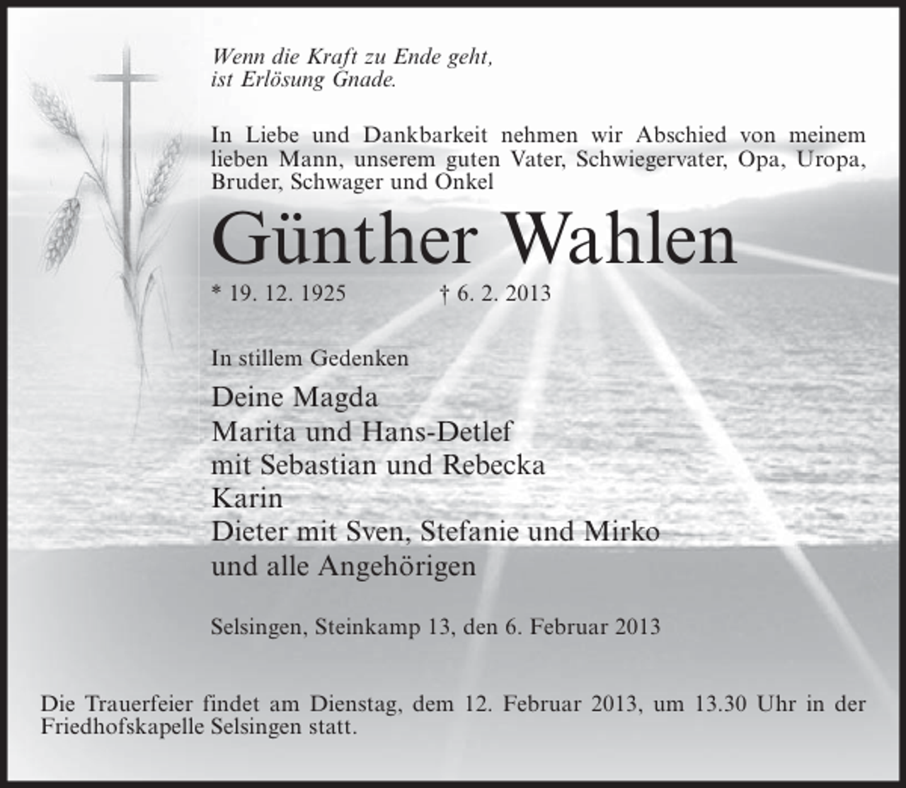 <p>Wenn die Kraft zu Ende geht,<br />ist Erlösung Gnade.<br />In Liebe und Dankbarkeit nehmen wir Abschied von meinem<br />lieben Mann, unserem guten Vater, Schwiegervater, Opa, Uropa,<br />Bruder, Schwager und Onkel</p><p>Günther Wahlen<br />* 19. 12. 1925</p><p>† 6. 2. 2013</p><p>In stillem Gedenken</p><p>Deine Magda<br />Marita und Hans-Detlef<br />mit Sebastian und Rebecka<br />Karin<br />Dieter mit Sven, Stefanie und Mirko<br />und alle Angehörigen<br />Selsingen, Steinkamp 13, den 6. Februar 2013<br />Die Trauerfeier findet am Dienstag, dem 12. Februar 2013, um 13.30 Uhr in der<br />Friedhofskapelle Selsingen statt.</p>