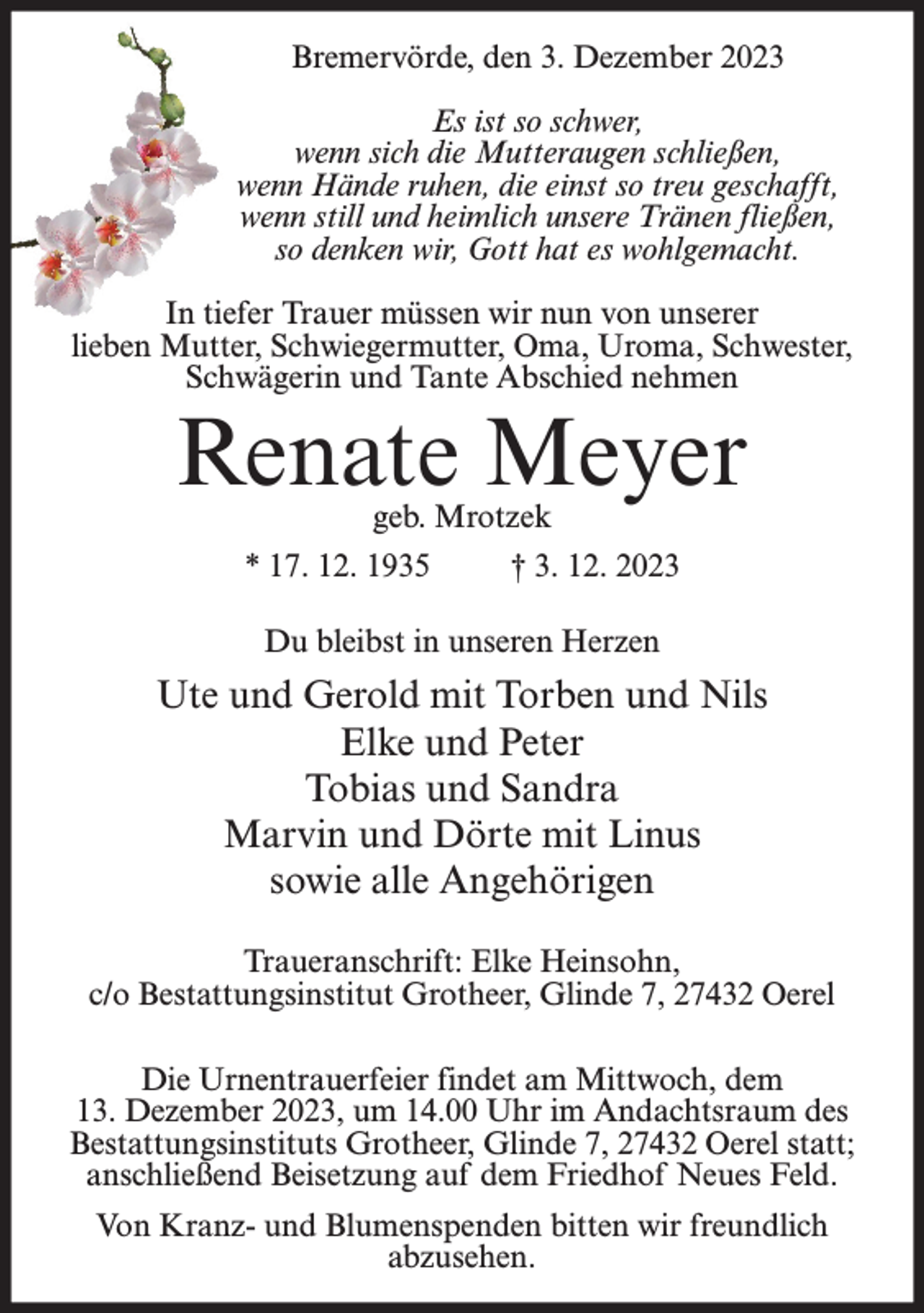 <p>Bremervörde, den 3. Dezember 2023<br />Es ist so schwer,<br />wenn sich die Mutteraugen schließen,<br />wenn Hände ruhen, die einst so treu geschafft,<br />wenn still und heimlich unsere Tränen fließen,<br />so denken wir, Gott hat es wohlgemacht.<br />In tiefer Trauer müssen wir nun von unserer<br />lieben Mutter, Schwiegermutter, Oma, Uroma, Schwester,<br />Schwägerin und Tante Abschied nehmen</p><p>Renate Meyer<br />geb. Mrotzek</p><p>* 17. 12. 1935</p><p>† 3. 12. 2023</p><p>Du bleibst in unseren Herzen</p><p>Ute und Gerold mit Torben und Nils<br />Elke und Peter<br />Tobias und Sandra<br />Marvin und Dörte mit Linus<br />sowie alle Angehörigen<br />Traueranschrift: Elke Heinsohn,<br />c/o Bestattungsinstitut Grotheer, Glinde 7, 27432 Oerel<br />Die Urnentrauerfeier findet am Mittwoch, dem<br />13. Dezember 2023, um 14.00 Uhr im Andachtsraum des<br />Bestattungsinstituts Grotheer, Glinde 7, 27432 Oerel statt;<br />anschließend Beisetzung auf dem Friedhof Neues Feld.<br />Von Kranz- und Blumenspenden bitten wir freundlich<br />abzusehen.</p>