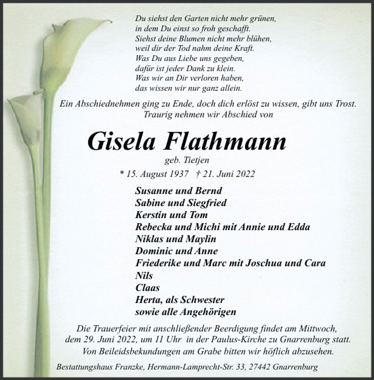 <p>Du siehst den Garten nicht mehr grünen,<br />in dem Du einst so froh geschafft.<br />Siehst deine Blumen nicht mehr blühen,<br />weil dir der Tod nahm deine Kraft.<br />Was Du aus Liebe uns gegeben,<br />dafür ist jeder Dank zu klein.<br />Was wir an Dir verloren haben,<br />das wissen wir nur ganz allein.</p><p>Ein Abschiednehmen ging zu Ende, doch dich erlöst zu wissen, gibt uns Trost.<br />Traurig nehmen wir Abschied von</p><p>Gisela Flathmann<br />geb. Tietjen<br />* 15. August 1937 † 21. Juni 2022</p><p>Susanne und Bernd<br />Sabine und Siegfried<br />Kerstin und Tom<br />Rebecka und Michi mit Annie und Edda<br />Niklas und Maylin<br />Dominic und Anne<br />Friederike und Marc mit Joschua und Cara<br />Nils<br />Claas<br />Herta, als Schwester<br />sowie alle Angehörigen<br />Die Trauerfeier mit anschließender Beerdigung findet am Mittwoch,<br />dem 29. Juni 2022, um 11 Uhr in der Paulus-Kirche zu Gnarrenburg statt.<br />Von Beileidsbekundungen am Grabe bitten wir höflich abzusehen.<br />Bestattungshaus Franzke, Hermann-Lamprecht-Str. 33, 27442 Gnarrenburg</p>