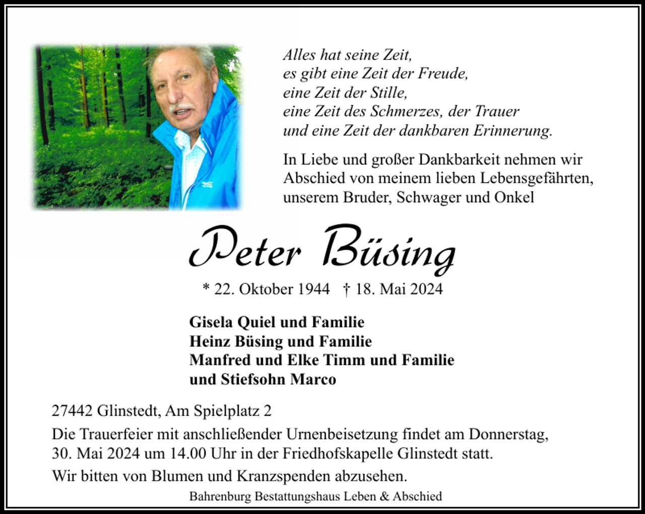 <p>Alles hat seine Zeit,<br />es gibt eine Zeit der Freude,<br />eine Zeit der Stille,<br />eine Zeit des Schmerzes, der Trauer<br />und eine Zeit der dankbaren Erinnerung.<br />In Liebe und großer Dankbarkeit nehmen wir<br />Abschied von meinem lieben Lebensgefährten,<br />unserem Bruder, Schwager und Onkel</p><p>Peter Büsing<br />* 22. Oktober 1944 † 18. Mai 2024<br />Gisela Quiel und Familie<br />Heinz Büsing und Familie<br />Manfred und Elke Timm und Familie<br />und Stiefsohn Marco<br />27442 Glinstedt, Am Spielplatz 2<br />Die Trauerfeier mit anschließender Urnenbeisetzung findet am Donnerstag,<br />30. Mai 2024 um 14.00 Uhr in der Friedhofskapelle Glinstedt statt.<br />Wir bitten von Blumen und Kranzspenden abzusehen.<br />Bahrenburg Bestattungshaus Leben &amp; Abschied</p>