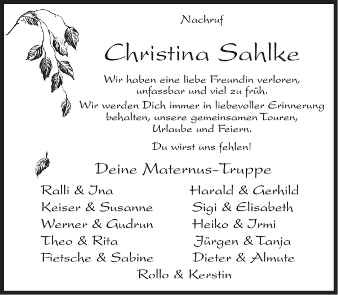 <p>Nachruf</p><p>Christina Sahlke<br />Wir haben eine liebe Freundin verloren,<br />unfassbar und viel zu früh.<br />Wir werden Dich immer in liebevoller Erinnerung<br />behalten, unsere gemeinsamen Touren,<br />Urlaube und Feiern.<br />Du wirst uns fehlen!</p><p>Deine Maternus-Truppe<br />Ralli &amp; Ina<br />Keiser &amp; Susanne<br />Werner &amp; Gudrun<br />Theo &amp; Rita<br />Fietsche &amp; Sabine<br />Rollo &amp;</p><p>Harald &amp; Gerhild<br />Sigi &amp; Elisabeth<br />Heiko &amp; Irmi<br />Jürgen &amp; Tanja<br />Dieter &amp; Almute<br />Kerstin</p>