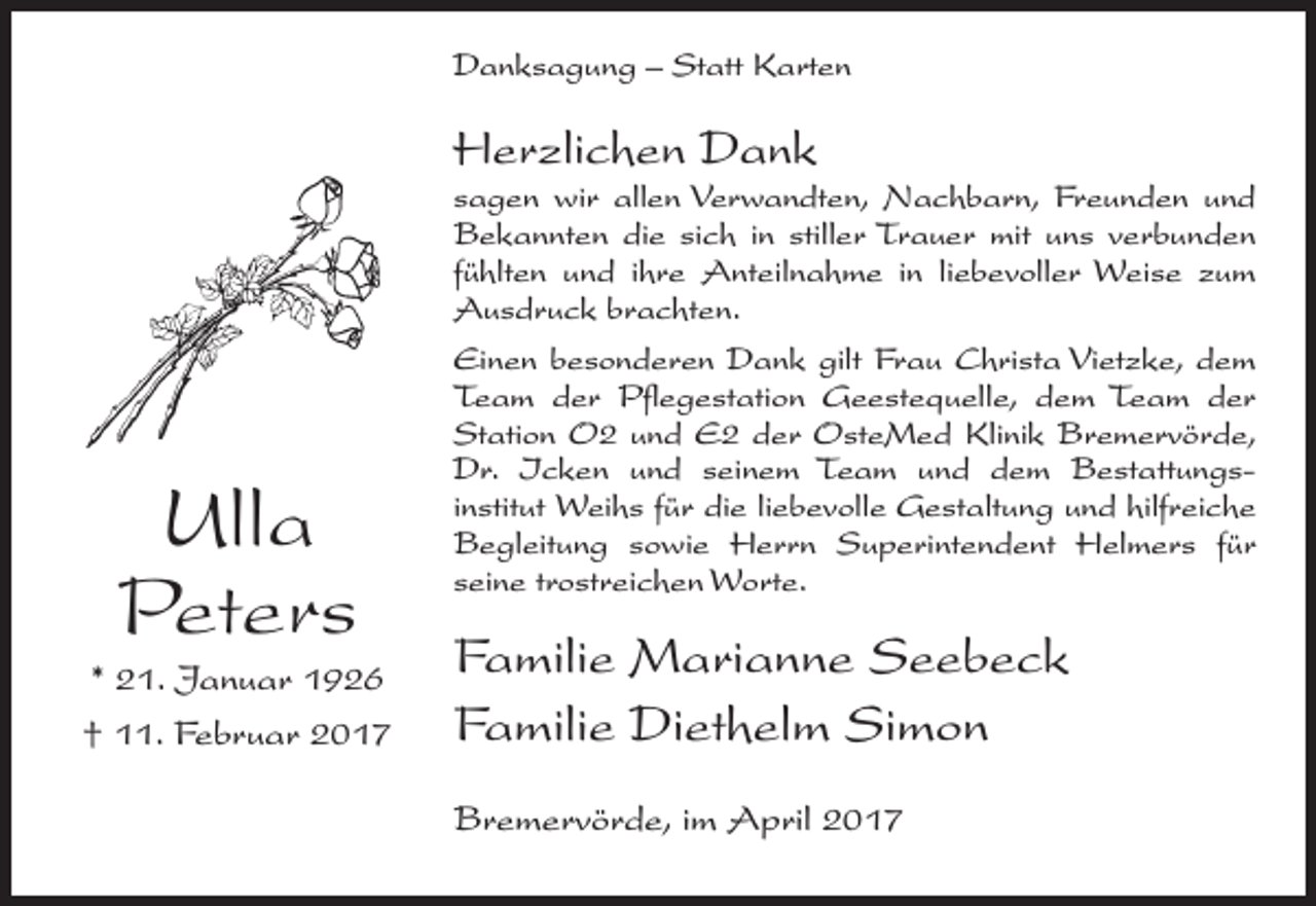 <p>Danksagung – Statt Karten</p><p>Herzlichen Dank</p><p>Ulla<br />Peters<br />* 21. Januar 1926<br />† 11. Februar 2017</p><p>sagen wir allen Verwandten, Nachbarn, Freunden und<br />Bekannten die sich in stiller Trauer mit uns verbunden<br />fühlten und ihre Anteilnahme in liebevoller Weise zum<br />Ausdruck brachten.<br />Einen besonderen Dank gilt Frau Christa Vietzke, dem<br />Team der Pflegestation Geestequelle, dem Team der<br />Station O2 und E2 der OsteMed Klinik Bremervörde,<br />Dr. Icken und seinem Team und dem Bestattungsinstitut Weihs für die liebevolle Gestaltung und hilfreiche<br />Begleitung sowie Herrn Superintendent Helmers für<br />seine trostreichen Worte.</p><p>Familie Marianne Seebeck<br />Familie Diethelm Simon<br />Bremervörde, im April 2017</p>