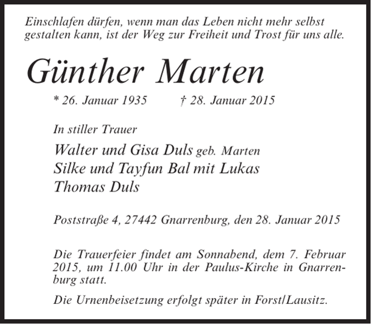 <p>Einschlafen dürfen, wenn man das Leben nicht mehr selbst<br />gestalten kann, ist der Weg zur Freiheit und Trost für uns alle.</p><p>Günther Marten<br />* 26. Januar 1935 † 28. Januar 2015<br />In stiller Trauer</p><p>Walter und Gisa Duls geb. Marten<br />Silke und Tayfun Bal mit Lukas<br />Thomas Duls<br />Poststraße 4, 27442 Gnarrenburg, den 28. Januar 2015<br />Die Trauerfeier findet am Sonnabend, dem 7. Februar<br />2015, um 11.00 Uhr in der Paulus-Kirche in Gnarrenburg statt.<br />Die Urnenbeisetzung erfolgt später in Forst/Lausitz.</p>