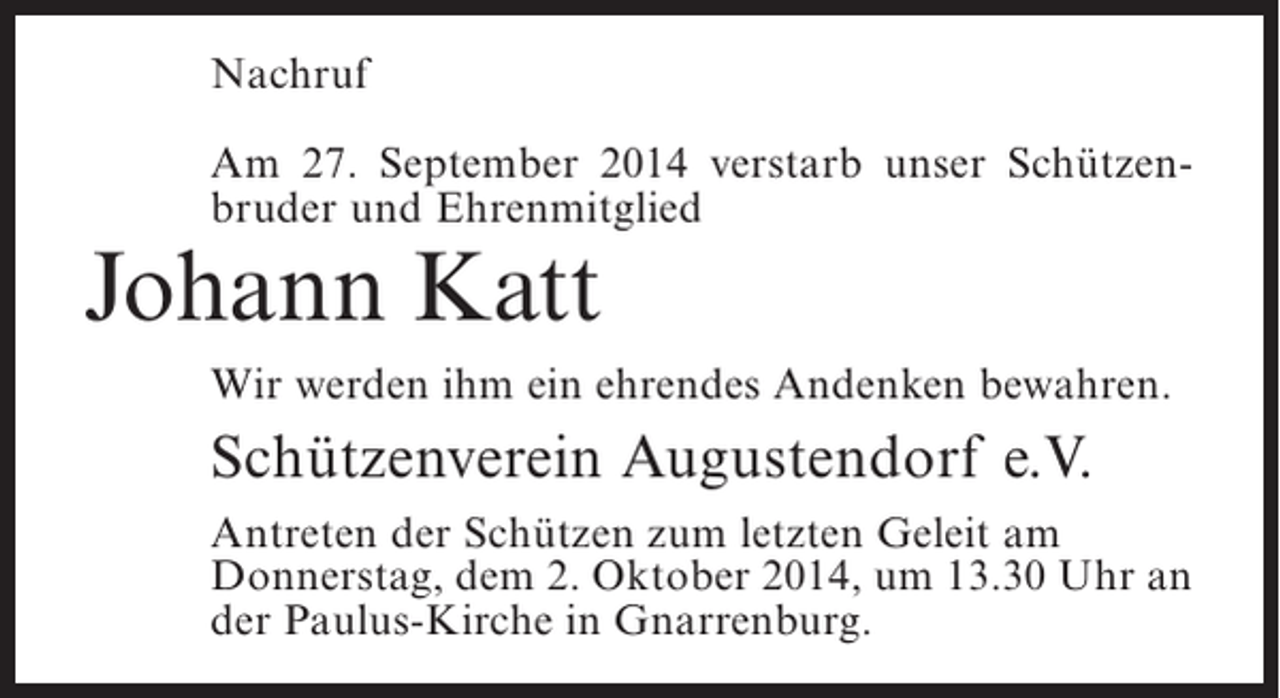 <p>Nachruf<br />Am 27. September 2014 verstarb unser Schützenbruder und Ehrenmitglied</p><p>Johann Katt</p><p>Wir werden ihm ein ehrendes Andenken bewahren.</p><p>Schützenverein Augustendorf e.V.<br />Antreten der Schützen zum letzten Geleit am<br />Donnerstag, dem 2. Oktober 2014, um 13.30 Uhr an<br />der Paulus-Kirche in Gnarrenburg.</p>