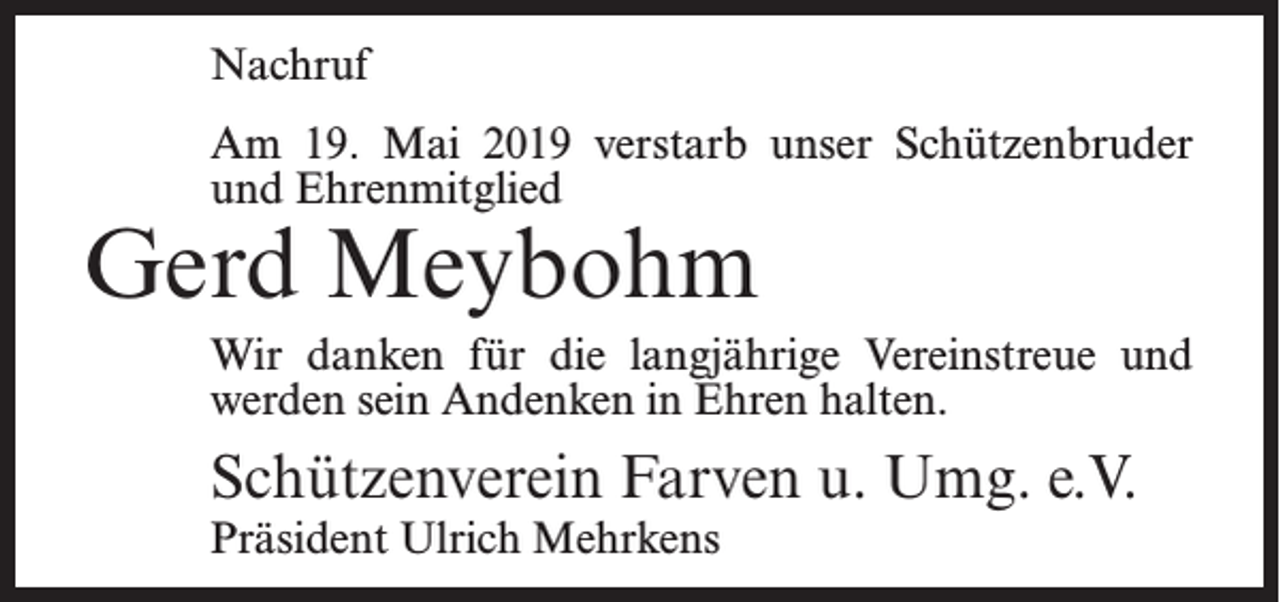 <p>Nachruf<br />Am 19. Mai 2019 verstarb unser Schützenbruder<br />und Ehrenmitglied</p><p>Gerd Meybohm</p><p>Wir danken für die langjährige Vereinstreue und<br />werden sein Andenken in Ehren halten.</p><p>Schützenverein Farven u. Umg. e.V.<br />Präsident Ulrich Mehrkens</p>