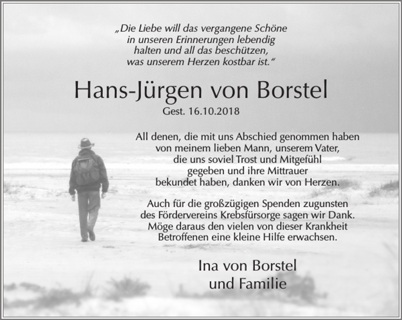 <p>„Die Liebe will das vergangene Schöne<br />in unseren Erinnerungen lebendig<br />halten und all das beschützen,<br />was unserem Herzen kostbar ist.“</p><p>Hans-Jürgen von Borstel<br />Gest. 16.10.2018<br />All denen, die mit uns Abschied genommen haben<br />von meinem lieben Mann, unserem Vater,<br />die uns soviel Trost und Mitgefühl<br />gegeben und ihre Mittrauer<br />bekundet haben, danken wir von Herzen.<br />Auch für die großzügigen Spenden zugunsten<br />des Fördervereins Krebsfürsorge sagen wir Dank.<br />Möge daraus den vielen von dieser Krankheit<br />Betroffenen eine kleine Hilfe erwachsen.</p><p>Ina von Borstel<br />und Familie</p>
