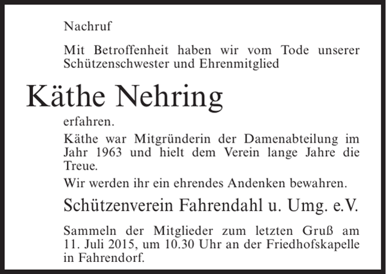 <p>Nachruf<br />Mit Betroffenheit haben wir vom Tode unserer<br />Schützenschwester und Ehrenmitglied</p><p>Käthe Nehring</p><p>erfahren.<br />Käthe war Mitgründerin der Damenabteilung im<br />Jahr 1963 und hielt dem Verein lange Jahre die<br />Treue.<br />Wir werden ihr ein ehrendes Andenken bewahren.</p><p>Schützenverein Fahrendahl u. Umg. e.V.<br />Sammeln der Mitglieder zum letzten Gruß am<br />11. Juli 2015, um 10.30 Uhr an der Friedhofskapelle<br />in Fahrendorf.</p>