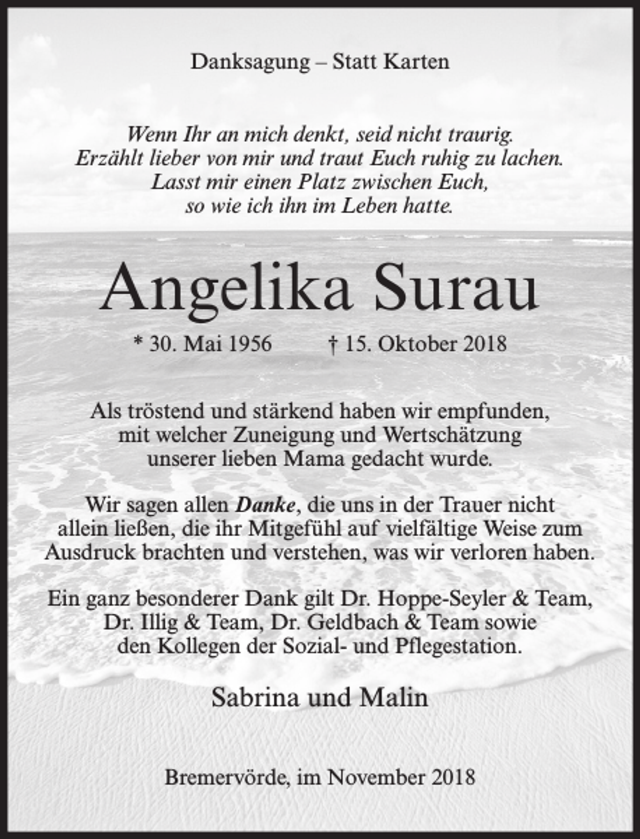 <p>Danksagung – Statt Karten<br />Wenn Ihr an mich denkt, seid nicht traurig.<br />Erzählt lieber von mir und traut Euch ruhig zu lachen.<br />Lasst mir einen Platz zwischen Euch,<br />so wie ich ihn im Leben hatte.</p><p>Angelika Surau<br />* 30. Mai 1956</p><p>† 15. Oktober 2018</p><p>Als tröstend und stärkend haben wir empfunden,<br />mit welcher Zuneigung und Wertschätzung<br />unserer lieben Mama gedacht wurde.<br />Wir sagen allen Danke, die uns in der Trauer nicht<br />allein ließen, die ihr Mitgefühl auf vielfältige Weise zum<br />Ausdruck brachten und verstehen, was wir verloren haben.<br />Ein ganz besonderer Dank gilt Dr. Hoppe-Seyler &amp; Team,<br />Dr. Illig &amp; Team, Dr. Geldbach &amp; Team sowie<br />den Kollegen der Sozial- und Pflegestation.</p><p>Sabrina und Malin<br />Bremervörde, im November 2018</p>