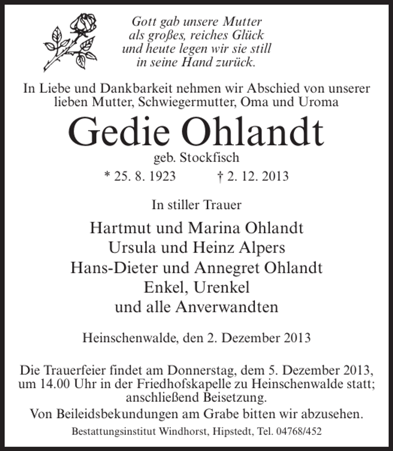 <p>Gott gab unsere Mutter<br />als großes, reiches Glück<br />und heute legen wir sie still<br />in seine Hand zurück.<br />In Liebe und Dankbarkeit nehmen wir Abschied von unserer<br />lieben Mutter, Schwiegermutter, Oma und Uroma</p><p>Gedie Ohlandt<br />geb. Stockfisch<br />* 25. 8. 1923 † 2. 12. 2013<br />In stiller Trauer</p><p>Hartmut und Marina Ohlandt<br />Ursula und Heinz Alpers<br />Hans-Dieter und Annegret Ohlandt<br />Enkel, Urenkel<br />und alle Anverwandten<br />Heinschenwalde, den 2. Dezember 2013<br />Die Trauerfeier findet am Donnerstag, dem 5. Dezember 2013,<br />um 14.00 Uhr in der Friedhofskapelle zu Heinschenwalde statt;<br />anschließend Beisetzung.<br />Von Beileidsbekundungen am Grabe bitten wir abzusehen.<br />Bestattungsinstitut Windhorst, Hipstedt, Tel. 04768/452</p>