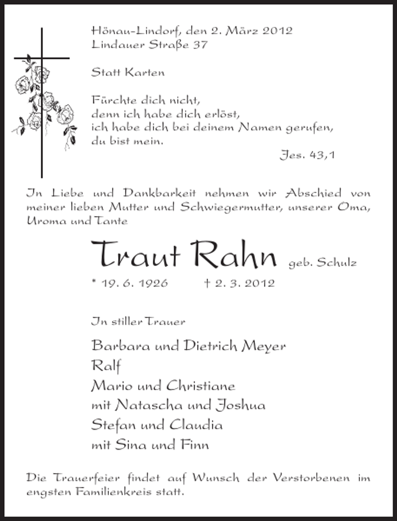 <p>Hönau-Lindorf, den 2. März 2012<br />Lindauer Straße 37<br />Statt Karten<br />Fürchte dich nicht,<br />denn ich habe dich erlöst,<br />ich habe dich bei deinem Namen gerufen,<br />du bist mein.<br />Jes. 43,1<br />In Liebe und Dankbarkeit nehmen wir Abschied von<br />meiner lieben Mutter und Schwiegermutter, unserer Oma,<br />Uroma und Tante</p><p>Traut Rahn<br />* 19. 6. 1926</p><p>geb. Schulz</p><p>† 2. 3. 2012</p><p>In stiller Trauer</p><p>Barbara und Dietrich Meyer<br />Ralf<br />Mario und Christiane<br />mit Natascha und Joshua<br />Stefan und Claudia<br />mit Sina und Finn<br />Die Trauerfeier findet auf Wunsch der Verstorbenen im<br />engsten Familienkreis statt.</p>