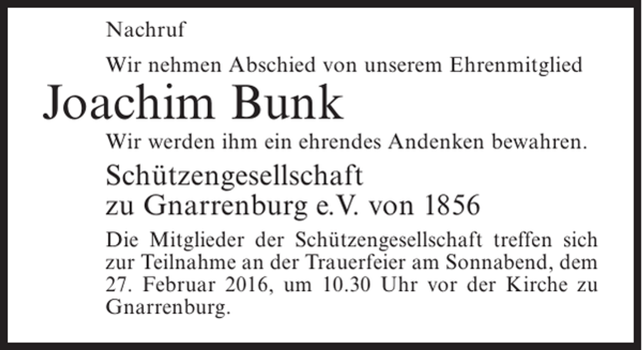 <p>Nachruf<br />Wir nehmen Abschied von unserem Ehrenmitglied</p><p>Joachim Bunk</p><p>Wir werden ihm ein ehrendes Andenken bewahren.</p><p>Schützengesellschaft<br />zu Gnarrenburg e.V. von 1856<br />Die Mitglieder der Schützengesellschaft treffen sich<br />zur Teilnahme an der Trauerfeier am Sonnabend, dem<br />27. Februar 2016, um 10.30 Uhr vor der Kirche zu<br />Gnarrenburg.</p>