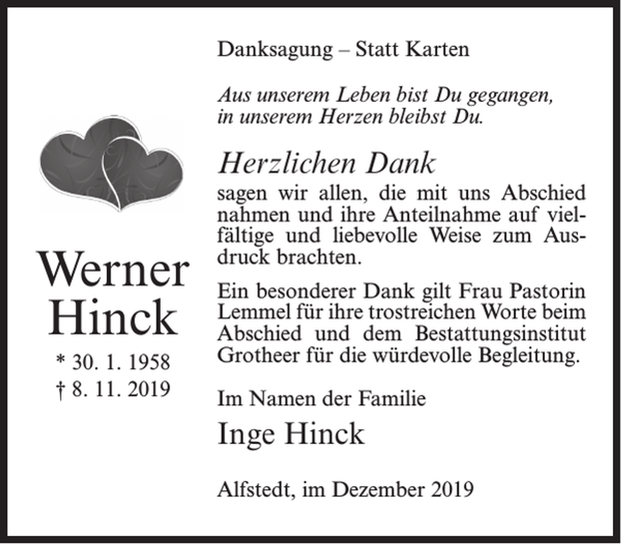 <p>Danksagung – Statt Karten<br />Aus unserem Leben bist Du gegangen,<br />in unserem Herzen bleibst Du.</p><p>Herzlichen Dank</p><p>Werner<br />Hinck<br />* 30. 1. 1958<br />† 8. 11. 2019</p><p>sagen wir allen, die mit uns Abschied<br />nahmen und ihre Anteilnahme auf vielfältige und liebevolle Weise zum Ausdruck brachten.<br />Ein besonderer Dank gilt Frau Pastorin<br />Lemmel für ihre trostreichen Worte beim<br />Abschied und dem Bestattungsinstitut<br />Grotheer für die würdevolle Begleitung.<br />Im Namen der Familie</p><p>Inge Hinck<br />Alfstedt, im Dezember 2019</p>