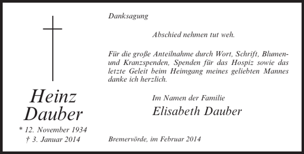 <p>Danksagung<br />Abschied nehmen tut weh.<br />Für die große Anteilnahme durch Wort, Schrift, Blumenund Kranzspenden, Spenden für das Hospiz sowie das<br />letzte Geleit beim Heimgang meines geliebten Mannes<br />danke ich herzlich.</p><p>Heinz<br />Dauber<br />* 12. November 1934<br />† 3. Januar 2014</p><p>Im Namen der Familie</p><p>Elisabeth Dauber<br />Bremervörde, im Februar 2014</p>
