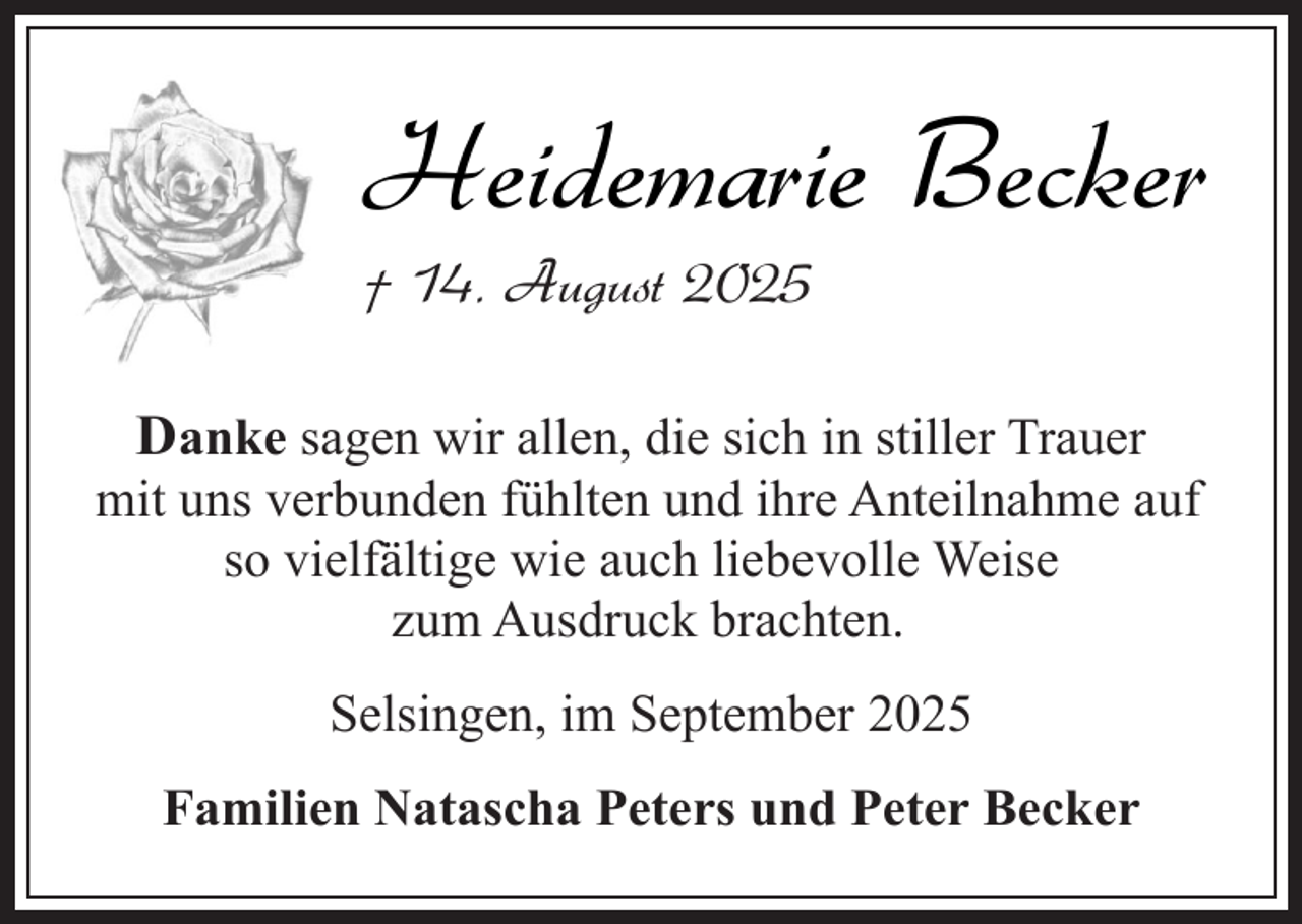<p>Heidemarie Becker<br />† 14. August 2025</p><p>Danke sagen wir allen, die sich in stiller Trauer<br />mit uns verbunden fühlten und ihre Anteilnahme auf<br />so vielfältige wie auch liebevolle Weise<br />zum Ausdruck brachten.<br />Selsingen, im September 2025<br />Familien Natascha Peters und Peter Becker</p>