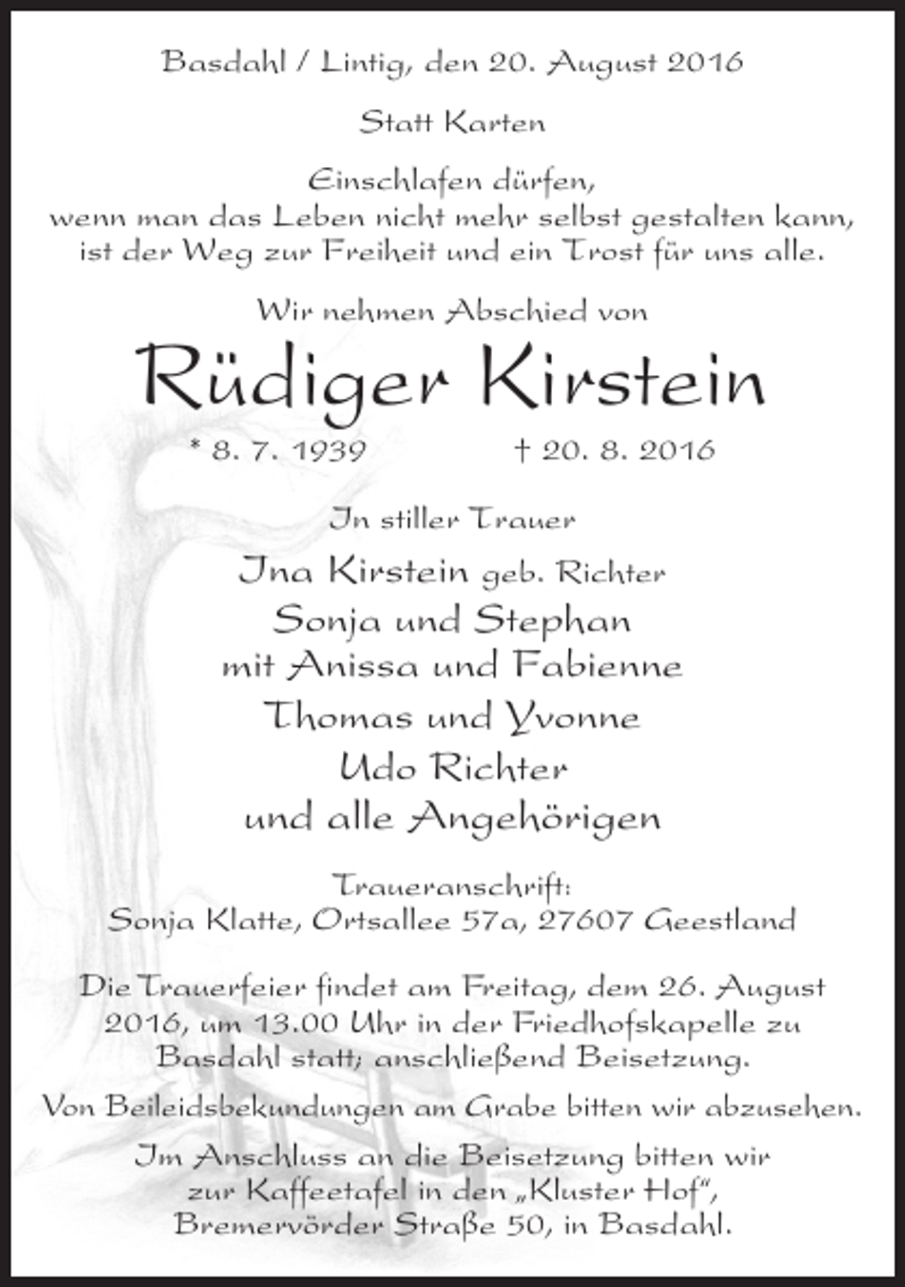 <p>Basdahl / Lintig, den 20. August 2016<br />Statt Karten<br />Einschlafen dürfen,<br />wenn man das Leben nicht mehr selbst gestalten kann,<br />ist der Weg zur Freiheit und ein Trost für uns alle.<br />Wir nehmen Abschied von</p><p>Rüdiger Kirstein<br />* 8. 7. 1939</p><p>† 20. 8. 2016</p><p>In stiller Trauer<br />Kirstein geb. Richter</p><p>Ina<br />Sonja und Stephan<br />mit Anissa und Fabienne<br />Thomas und Yvonne<br />Udo Richter<br />und alle Angehörigen<br />Traueranschrift:<br />Sonja Klatte, Ortsallee 57a, 27607 Geestland<br />Die Trauerfeier findet am Freitag, dem 26. August<br />2016, um 13.00 Uhr in der Friedhofskapelle zu<br />Basdahl statt; anschließend Beisetzung.<br />Von Beileidsbekundungen am Grabe bitten wir abzusehen.<br />Im Anschluss an die Beisetzung bitten wir<br />zur Kaffeetafel in den „Kluster Hof“,<br />Bremervörder Straße 50, in Basdahl.</p>