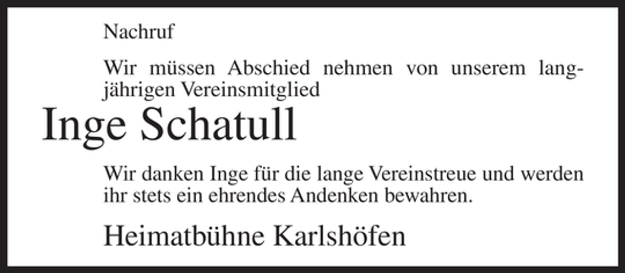 <p>Nachruf<br />Wir müssen Abschied nehmen von unserem langjährigen Vereinsmitglied</p><p>Inge Schatull<br />Wir danken Inge für die lange Vereinstreue und werden<br />ihr stets ein ehrendes Andenken bewahren.</p><p>Heimatbühne Karlshöfen</p>
