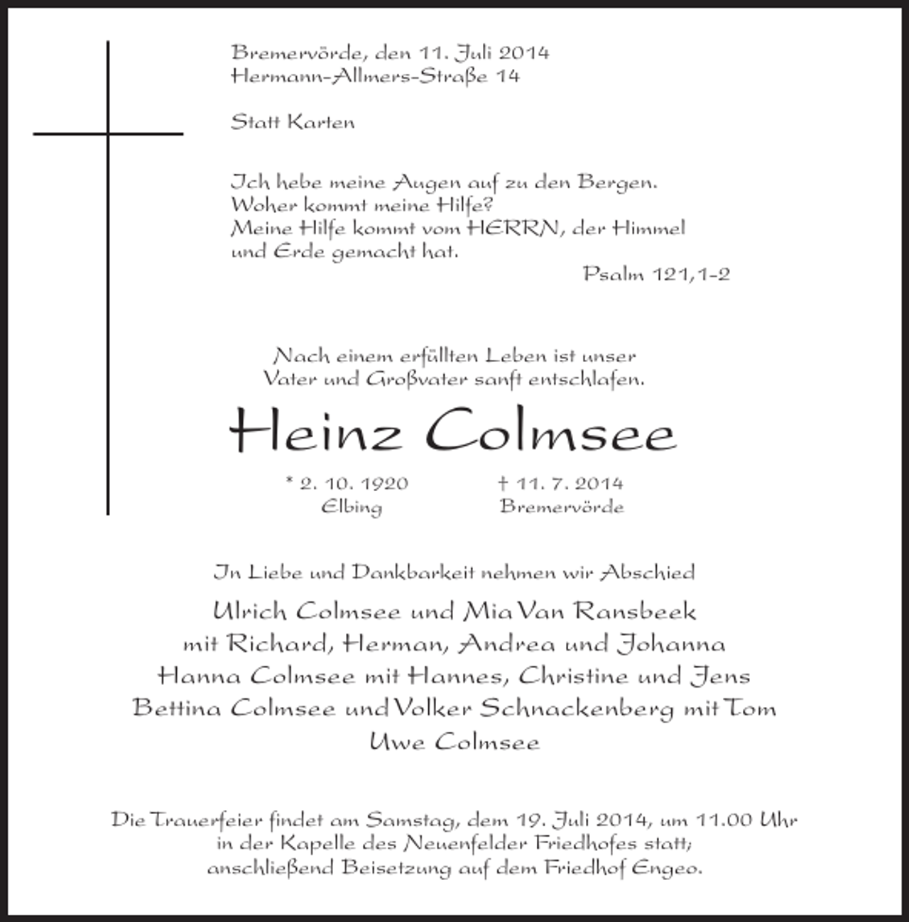 <p>Bremervörde, den 11. Juli 2014<br />Hermann-Allmers-Straße 14<br />Statt Karten<br />Ich hebe meine Augen auf zu den Bergen.<br />Woher kommt meine Hilfe?<br />Meine Hilfe kommt vom HERRN, der Himmel<br />und Erde gemacht hat.<br />Psalm 121,1-2<br />Nach einem erfüllten Leben ist unser<br />Vater und Großvater sanft entschlafen.</p><p>Heinz Colmsee<br />* 2. 10. 1920 † 11. 7. 2014<br />Elbing<br />Bremervörde</p><p>In Liebe und Dankbarkeit nehmen wir Abschied</p><p>Ulrich Colmsee und Mia Van Ransbeek<br />mit Richard, Herman, Andrea und Johanna<br />Hanna Colmsee mit Hannes, Christine und Jens<br />Bettina Colmsee und Volker Schnackenberg mit Tom<br />Uwe Colmsee<br />Die Trauerfeier findet am Samstag, dem 19. Juli 2014, um 11.00 Uhr<br />in der Kapelle des Neuenfelder Friedhofes statt;<br />anschließend Beisetzung auf dem Friedhof Engeo.</p>