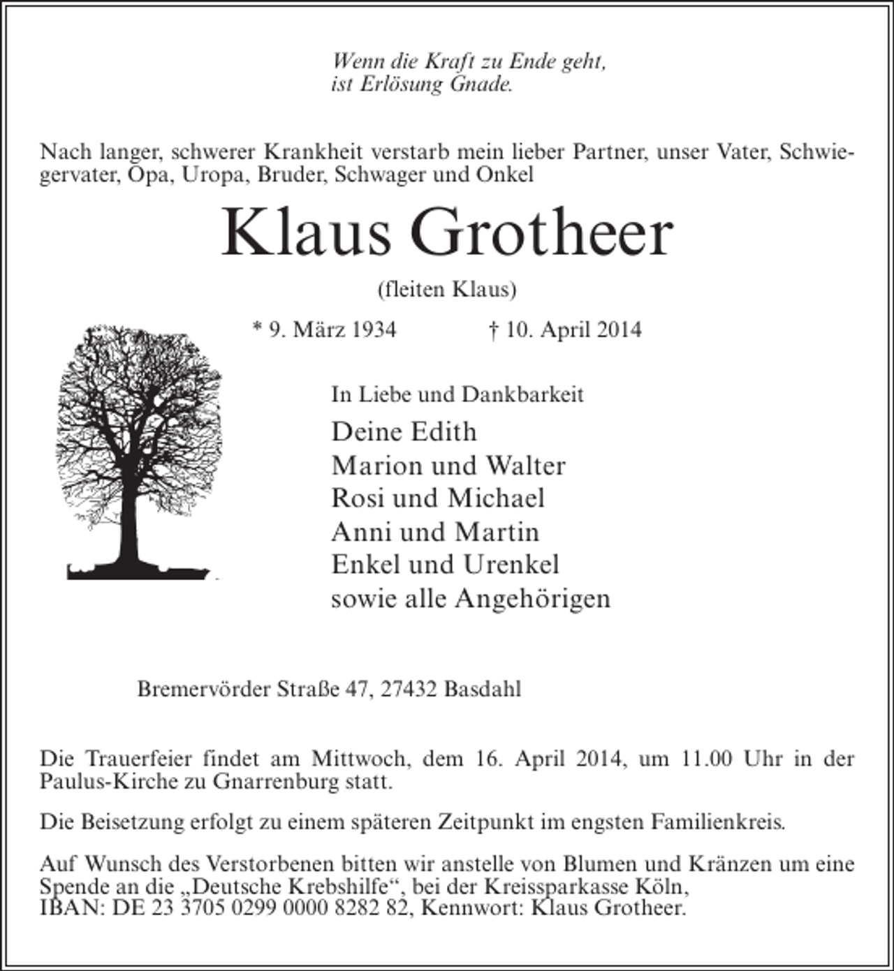 <p>Wenn die Kraft zu Ende geht,<br />ist Erlösung Gnade.<br />Nach langer, schwerer Krankheit verstarb mein lieber Partner, unser Vater, Schwiegervater, Opa, Uropa, Bruder, Schwager und Onkel</p><p>Klaus Grotheer<br />(fleiten Klaus)<br />* 9. März 1934 † 10. April 2014<br />In Liebe und Dankbarkeit</p><p>Deine Edith<br />Marion und Walter<br />Rosi und Michael<br />Anni und Martin<br />Enkel und Urenkel<br />sowie alle Angehörigen<br />Bremervörder Straße 47, 27432 Basdahl<br />Die Trauerfeier findet am Mittwoch, dem 16. April 2014, um 11.00 Uhr in der<br />Paulus-Kirche zu Gnarrenburg statt.<br />Die Beisetzung erfolgt zu einem späteren Zeitpunkt im engsten Familienkreis.<br />Auf Wunsch des Verstorbenen bitten wir anstelle von Blumen und Kränzen um eine<br />Spende an die „Deutsche Krebshilfe“, bei der Kreissparkasse Köln,<br />IBAN: DE 2705 0299 0000 82, Kennwort: Klaus Grotheer.</p>
