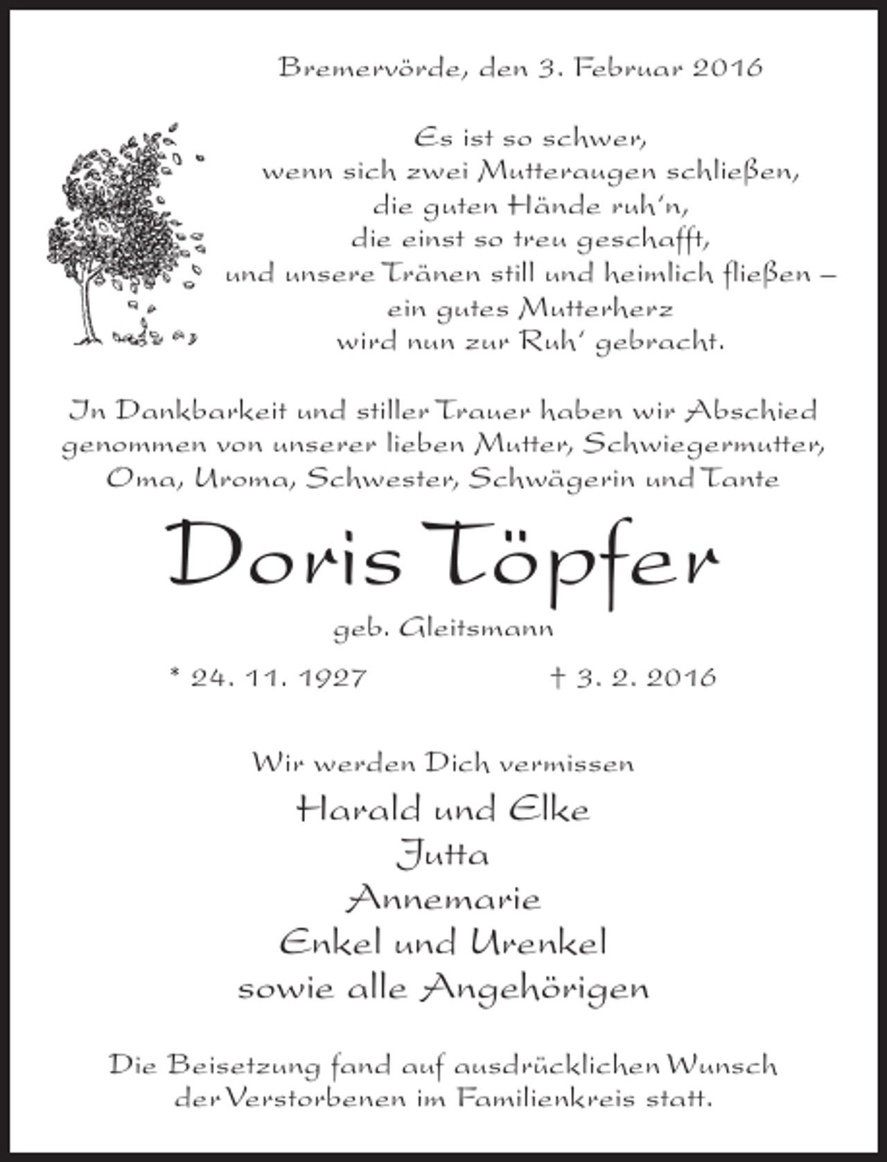 <p>Bremervörde, den 3. Februar 2016<br />Es ist so schwer,<br />wenn sich zwei Mutteraugen schließen,<br />die guten Hände ruh‘n,<br />die einst so treu geschafft,<br />und unsere Tränen still und heimlich fließen –<br />ein gutes Mutterherz<br />wird nun zur Ruh‘ gebracht.<br />In Dankbarkeit und stiller Trauer haben wir Abschied<br />genommen von unserer lieben Mutter, Schwiegermutter,<br />Oma, Uroma, Schwester, Schwägerin und Tante</p><p>Doris Töpfer<br />geb. Gleitsmann</p><p>* 24. 11. 1927</p><p>† 3. 2. 2016</p><p>Wir werden Dich vermissen</p><p>Harald und Elke<br />Jutta<br />Annemarie<br />Enkel und Urenkel<br />sowie alle Angehörigen<br />Die Beisetzung fand auf ausdrücklichen Wunsch<br />der Verstorbenen im Familienkreis statt.</p>