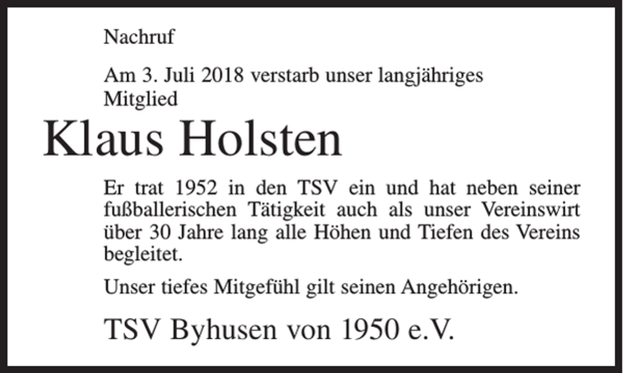 <p>Nachruf<br />Am 3. Juli 2018 verstarb unser langjähriges<br />Mitglied</p><p>Klaus Holsten</p><p>Er trat 1952 in den TSV ein und hat neben seiner<br />fußballerischen Tätigkeit auch als unser Vereinswirt<br />über 30 Jahre lang alle Höhen und Tiefen des Vereins<br />begleitet.<br />Unser tiefes Mitgefühl gilt seinen Angehörigen.</p><p>TSV Byhusen von 1950 e.V.</p>