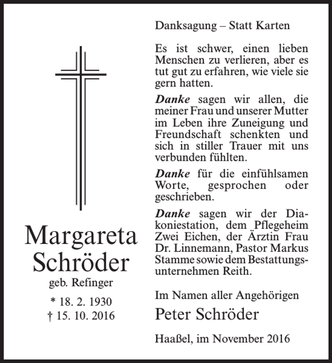 <p>Danksagung – Statt Karten</p><p>Margareta<br />Schröder<br />geb. Refinger</p><p>* 18. 2. 1930<br />† 15. 10. 2016</p><p>Es ist schwer, einen lieben<br />­Menschen zu verlieren, aber es<br />tut gut zu erfahren, wie viele sie<br />gern hatten.<br />Danke sagen wir allen, die<br />­meiner Frau und unserer ­Mutter<br />im Leben ihre Zuneigung und<br />Freundschaft schenkten und<br />sich in stiller Trauer mit uns<br />verbunden fühlten.<br />Danke für die einfühlsamen<br />Worte,<br />gesprochen<br />oder<br />­geschrieben.<br />Danke sagen wir der Dia­<br />koniestation, dem Pflegeheim<br />Zwei Eichen, der Ärztin Frau<br />Dr. Linnemann, Pastor ­Markus<br />Stamme sowie dem Bestattungs­<br />unternehmen Reith.<br />Im Namen aller Angehörigen</p><p>Peter Schröder<br />Haaßel, im November 2016</p>