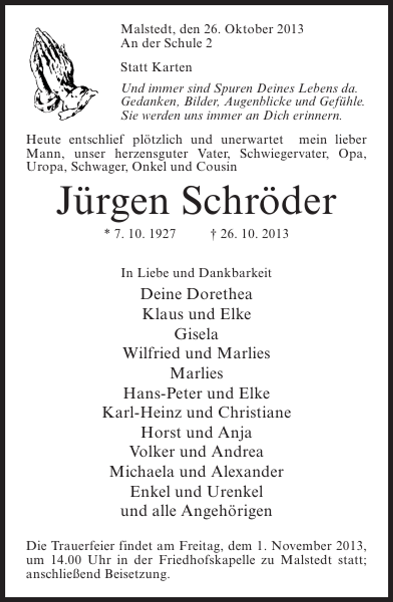 <p>Malstedt, den 26. Oktober 2013<br />An der Schule 2<br />Statt Karten<br />Und immer sind Spuren Deines Lebens da.<br />Gedanken, Bilder, Augenblicke und Gefühle.<br />Sie werden uns immer an Dich erinnern.<br />Heute entschlief plötzlich und unerwartet mein lieber<br />Mann, unser herzensguter Vater, Schwiegervater, Opa,<br />Uropa, Schwager, Onkel und Cousin</p><p>Jürgen Schröder<br />* 7. 10. 1927 † 26. 10. 2013<br />In Liebe und Dankbarkeit</p><p>Deine Dorethea<br />Klaus und Elke<br />Gisela<br />Wilfried und Marlies<br />Marlies<br />Hans-Peter und Elke<br />Karl-Heinz und Christiane<br />Horst und Anja<br />Volker und Andrea<br />Michaela und Alexander<br />Enkel und Urenkel<br />und alle Angehörigen<br />Die Trauerfeier findet am Freitag, dem 1. November 2013,<br />um 14.00 Uhr in der Friedhofskapelle zu Malstedt statt;<br />anschließend Beisetzung.</p>