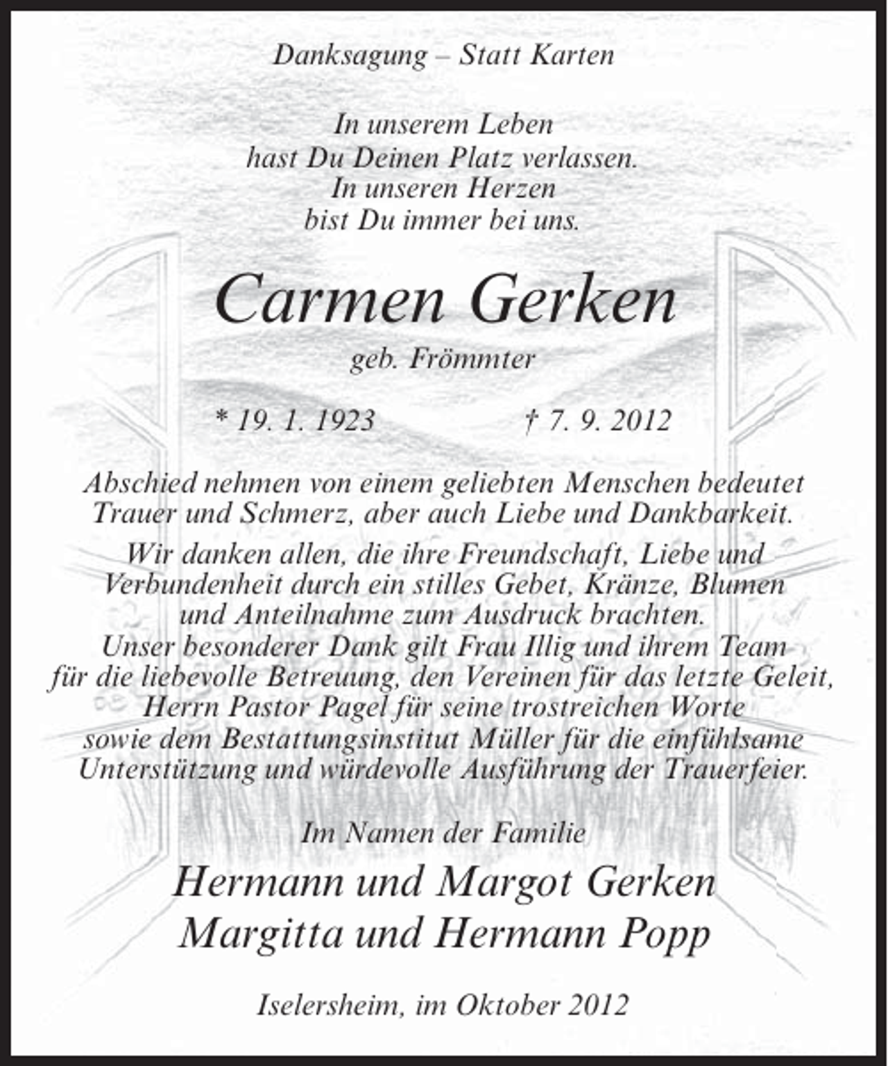 <p>Danksagung – Statt Karten<br />In unserem Leben<br />hast Du Deinen Platz verlassen.<br />In unseren Herzen<br />bist Du immer bei uns.</p><p>Carmen Gerken<br />geb. Frömmter<br />* 19. 1. 1923</p><p>† 7. 9. 2012</p><p>Abschied nehmen von einem geliebten Menschen bedeutet<br />Trauer und Schmerz, aber auch Liebe und Dankbarkeit.<br />Wir danken allen, die ihre Freundschaft, Liebe und<br />Verbundenheit durch ein stilles Gebet, Kränze, Blumen<br />und Anteilnahme zum Ausdruck brachten.<br />Unser besonderer Dank gilt Frau Illig und ihrem Team<br />für die liebevolle Betreuung, den Vereinen für das letzte Geleit,<br />Herrn Pastor Pagel für seine trostreichen Worte<br />sowie dem Bestattungsinstitut Müller für die einfühlsame<br />Unterstützung und würdevolle Ausführung der Trauerfeier.<br />Im Namen der Familie</p><p>Hermann und Margot Gerken<br />Margitta und Hermann Popp<br />Iselersheim, im Oktober 2012</p>