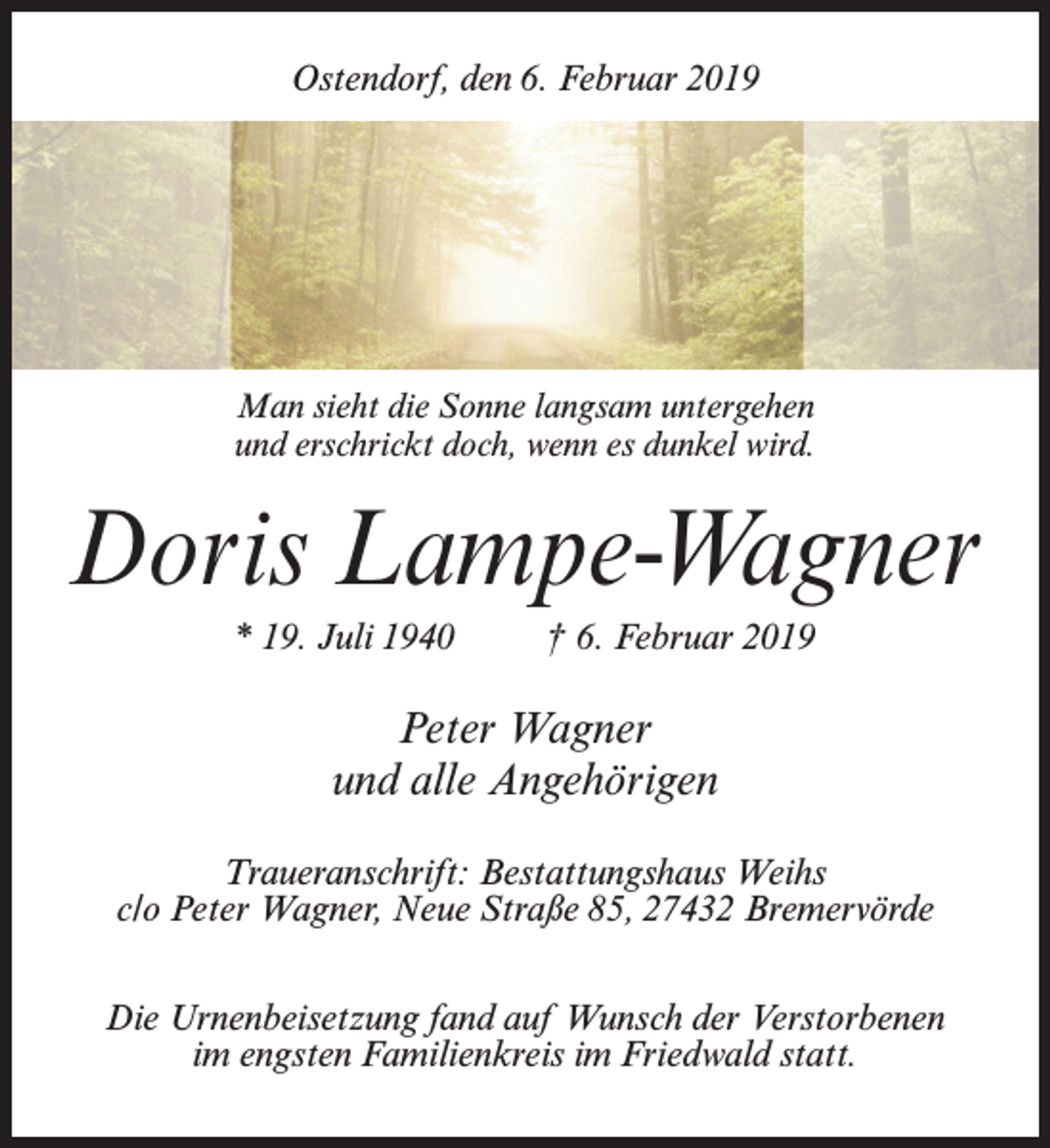 <p>Ostendorf, den 6. Februar 2019</p><p>Man sieht die Sonne langsam untergehen<br />und erschrickt doch, wenn es dunkel wird.</p><p>Doris Lampe-Wagner<br />* 19. Juli 1940 † 6. Februar 2019</p><p>Peter Wagner<br />und alle Angehörigen<br />Traueranschrift: Bestattungshaus Weihs<br />c/o Peter Wagner, Neue Straße 85, 27432 Bremervörde<br />Die Urnenbeisetzung fand auf Wunsch der Verstorbenen<br />im engsten Familienkreis im Friedwald statt.</p>