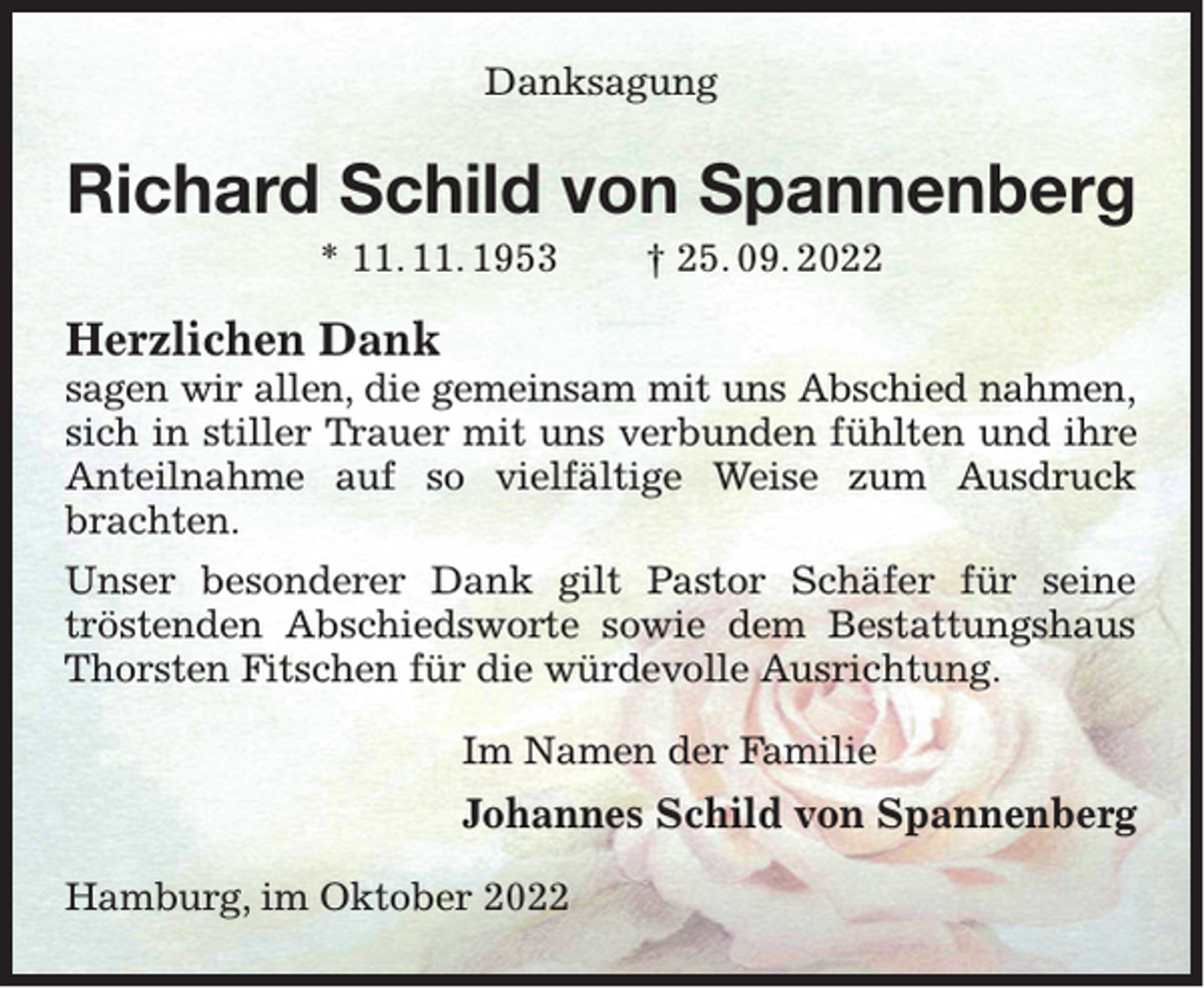 <p>Danksagung</p><p>Richard Schild von Spannenberg<br />* 11. 11. 1953</p><p>† 25. 09. 2022</p><p>Herzlichen Dank</p><p>sagen wir allen, die gemeinsam mit uns Abschied nahmen,<br />sich in stiller Trauer mit uns verbunden fühlten und ihre<br />Anteilnahme auf so vielfältige Weise zum Ausdruck<br />brachten.<br />Unser besonderer Dank gilt Pastor Schäfer für seine<br />tröstenden Abschiedsworte sowie dem Bestattungshaus<br />Thorsten Fitschen für die würdevolle Ausrichtung.<br />Im Namen der Familie</p><p>Johannes Schild von Spannenberg<br />Hamburg, im Oktober 2022</p>