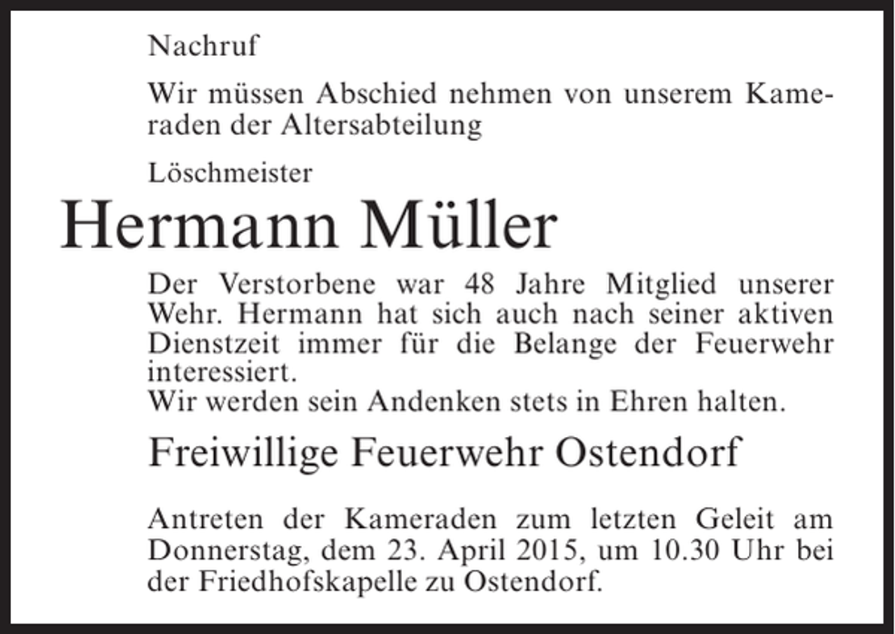 <p>Nachruf<br />Wir müssen Abschied nehmen von unserem Kameraden der Altersabteilung<br />Löschmeister</p><p>Hermann Müller<br />Der Verstorbene war 48 Jahre Mitglied unserer<br />Wehr. Hermann hat sich auch nach seiner aktiven<br />Dienstzeit immer für die Belange der Feuerwehr<br />interessiert.<br />Wir werden sein Andenken stets in Ehren halten.</p><p>Freiwillige Feuerwehr Ostendorf<br />Antreten der Kameraden zum letzten Geleit am<br />Donnerstag, dem 23. April 2015, um 10.30 Uhr bei<br />der Friedhofskapelle zu Ostendorf.</p>