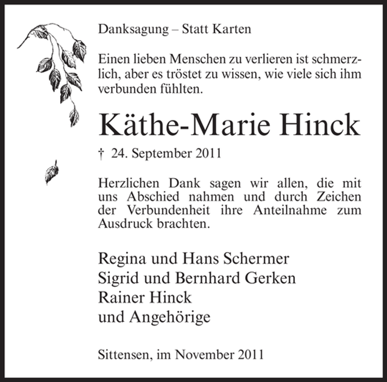 <p>Danksagung – Statt Karten<br />Einen lieben Menschen zu verlieren ist schmerzlich, aber es tröstet zu wissen, wie viele sich ihm<br />verbunden fühlten.</p><p>Käthe-Marie Hinck<br />† 24. September 2011<br />Herzlichen Dank sagen wir allen, die mit<br />uns Abschied nahmen und durch Zeichen<br />der Verbundenheit ihre Anteilnahme zum<br />Ausdruck brachten.</p><p>Regina und Hans Schermer<br />Sigrid und Bernhard Gerken<br />Rainer Hinck<br />und Angehörige<br />Sittensen, im November 2011</p>