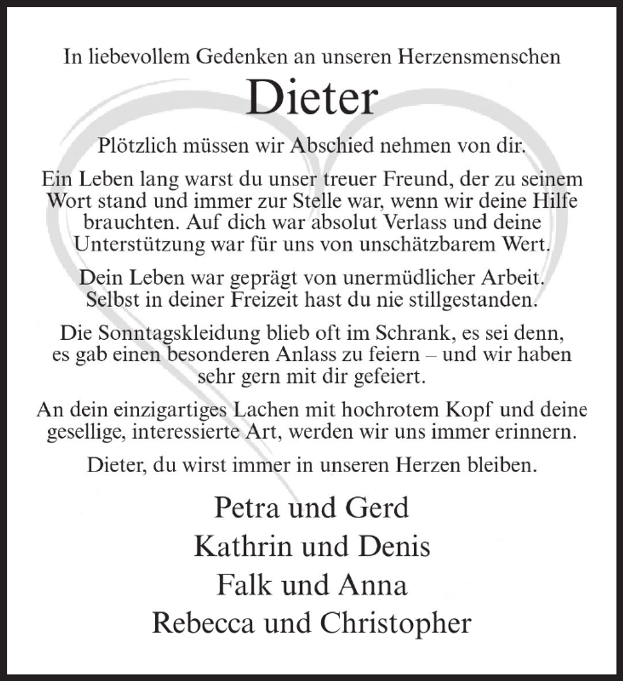 <p>In liebevollem Gedenken an unseren Herzensmenschen</p><p>Dieter<br />Plötzlich müssen wir Abschied nehmen von dir.<br />Ein Leben lang warst du unser treuer Freund, der zu seinem<br />Wort stand und immer zur Stelle war, wenn wir deine Hilfe<br />brauchten. Auf dich war absolut Verlass und deine<br />Unterstützung war für uns von unschätzbarem Wert.<br />Dein Leben war geprägt von unermüdlicher Arbeit.<br />Selbst in deiner Freizeit hast du nie stillgestanden.<br />Die Sonntagskleidung blieb oft im Schrank, es sei denn,<br />es gab einen besonderen Anlass zu feiern – und wir haben<br />sehr gern mit dir gefeiert.<br />An dein einzigartiges Lachen mit hochrotem Kopf und deine<br />gesellige, interessierte Art, werden wir uns immer erinnern.<br />Dieter, du wirst immer in unseren Herzen bleiben.</p><p>Petra und Gerd<br />Kathrin und Denis<br />Falk und Anna<br />Rebecca und Christopher</p>