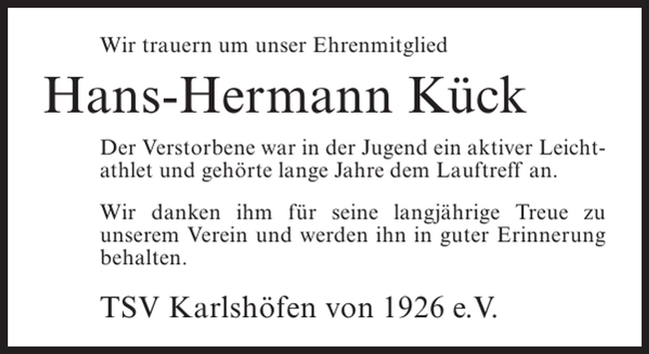 <p>Wir trauern um unser Ehrenmitglied</p><p>Hans-Hermann Kück<br />Der Verstorbene war in der Jugend ein aktiver Leichtathlet und gehörte lange Jahre dem Lauftreff an.<br />Wir danken ihm für seine langjährige Treue zu<br />unserem Verein und werden ihn in guter Erinnerung<br />behalten.</p><p>TSV Karlshöfen von 1926 e.V.</p>