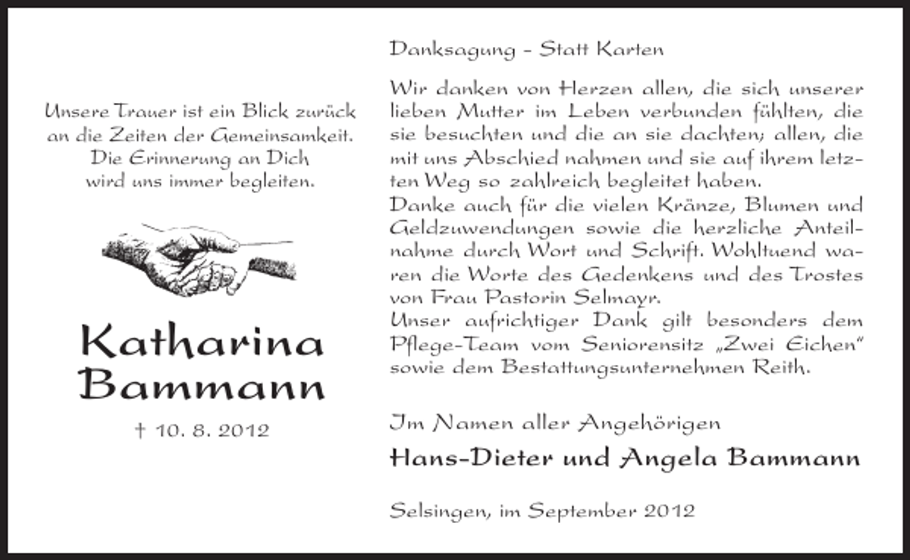 <p>Danksagung - Statt Karten<br />Unsere Trauer ist ein Blick zurück<br />an die Zeiten der Gemeinsamkeit.<br />Die Erinnerung an Dich<br />wird uns immer begleiten.</p><p>Katharina<br />Bammann<br />† 10. 8. 2012</p><p>Wir danken von Herzen allen, die sich unserer<br />lieben Mutter im Leben verbunden fühlten, die<br />sie besuchten und die an sie dachten; allen, die<br />mit uns Abschied nahmen und sie auf ihrem letzten Weg so zahlreich begleitet haben.<br />Danke auch für die vielen Kränze, Blumen und<br />Geldzuwendungen sowie die herzliche Anteilnahme durch Wort und Schrift. Wohltuend waren die Worte des Gedenkens und des Trostes<br />von Frau Pastorin Selmayr.<br />Unser aufrichtiger Dank gilt besonders dem<br />Pflege-Team vom Seniorensitz „Zwei Eichen“<br />sowie dem Bestattungsunternehmen Reith.</p><p>Im Namen aller Angehörigen</p><p>Hans-Dieter und Angela Bammann<br />Selsingen, im September 2012</p>