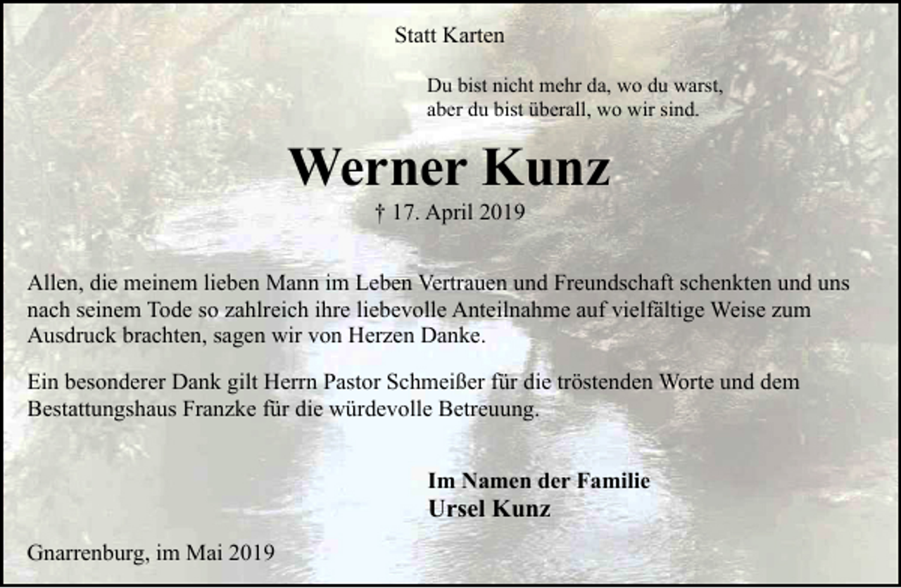 <p>Statt Karten<br />Du bist nicht mehr da, wo du warst,<br />aber du bist überall, wo wir sind.</p><p>Werner Kunz<br />† 17. April 2019</p><p>Allen, die meinem lieben Mann im Leben Vertrauen und Freundschaft schenkten und uns<br />nach seinem Tode so zahlreich ihre liebevolle Anteilnahme auf vielfältige Weise zum<br />Ausdruck brachten, sagen wir von Herzen Danke.<br />Ein besonderer Dank gilt Herrn Pastor Schmeißer für die tröstenden Worte und dem<br />Bestattungshaus Franzke für die würdevolle Betreuung.<br />Im Namen der Familie</p><p>Ursel Kunz<br />Gnarrenburg, im Mai 2019</p>