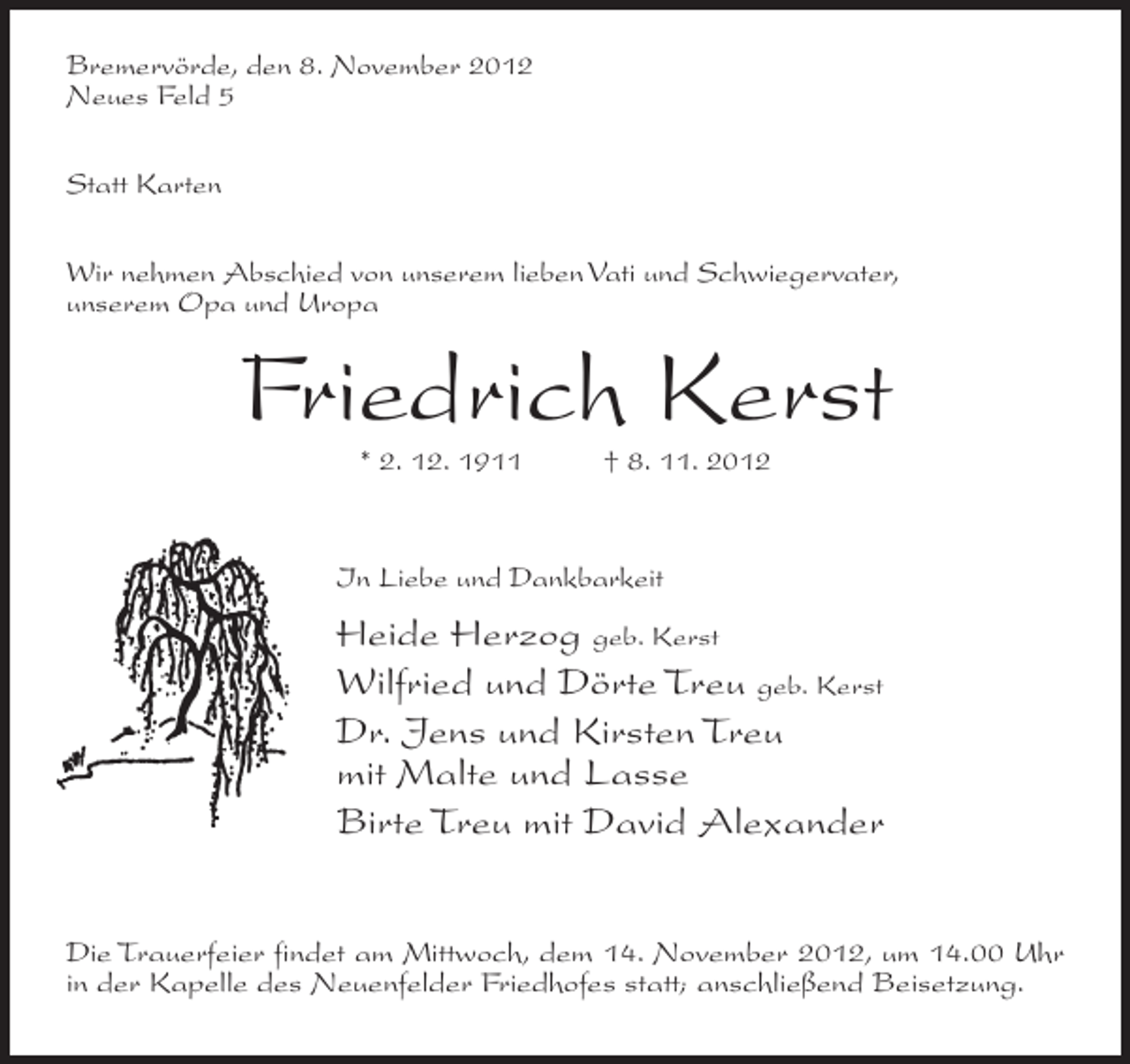 <p>Bremervörde, den 8. November 2012<br />Neues Feld 5<br />Statt Karten<br />Wir nehmen Abschied von unserem lieben Vati und Schwiegervater,<br />unserem Opa und Uropa</p><p>Friedrich Kerst<br />* 2. 12. 1911</p><p>† 8. 11. 2012</p><p>In Liebe und Dankbarkeit</p><p>Heide Herzog geb. Kerst<br />Wilfried und Dörte Treu geb. Kerst<br />Dr. Jens und Kirsten Treu<br />mit Malte und Lasse<br />Birte Treu mit David Alexander<br />Die Trauerfeier findet am Mittwoch, dem 14. November 2012, um 14.00 Uhr<br />in der Kapelle des Neuenfelder Friedhofes statt; anschließend Beisetzung.</p>