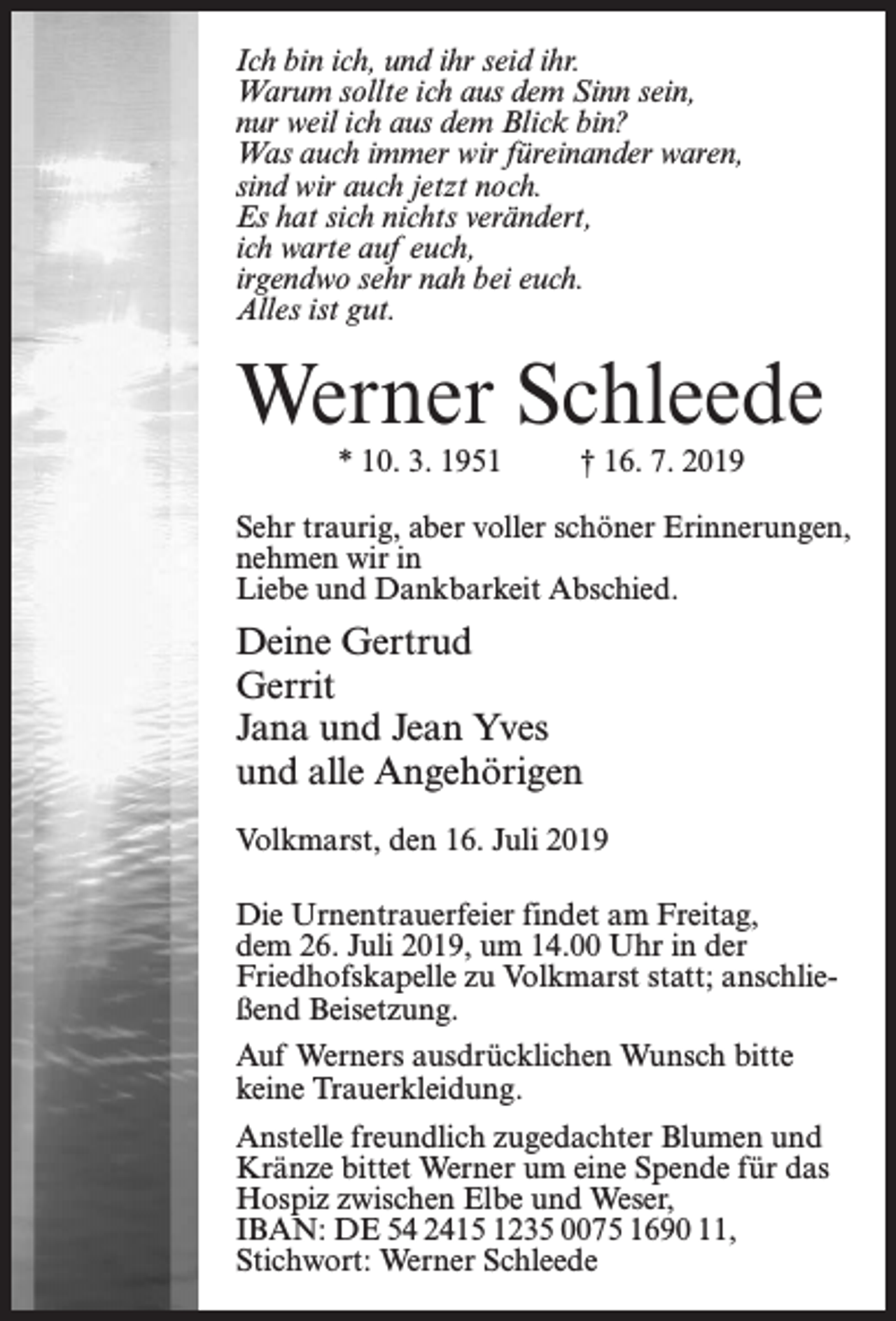 <p>Ich bin ich, und ihr seid ihr.<br />Warum sollte ich aus dem Sinn sein,<br />nur weil ich aus dem Blick bin?<br />Was auch immer wir füreinander waren,<br />sind wir auch jetzt noch.<br />Es hat sich nichts verändert,<br />ich warte auf euch,<br />irgendwo sehr nah bei euch.<br />Alles ist gut.</p><p>Werner Schleede<br />* 10. 3. 1951 † 16. 7. 2019</p><p>Sehr traurig, aber voller schöner Erinnerungen,<br />nehmen wir in<br />Liebe und Dankbarkeit Abschied.</p><p>Deine Gertrud<br />Gerrit<br />Jana und Jean Yves<br />und alle Angehörigen<br />Volkmarst, den 16. Juli 2019<br />Die Urnentrauerfeier findet am Freitag,<br />dem 26. Juli 2019, um 14.00 Uhr in der<br />Friedhofs­kapelle zu Volkmarst statt; anschließend Beisetzung.<br />Auf Werners ausdrücklichen Wunsch bitte<br />keine Trauerkleidung.<br />Anstelle freundlich zugedachter Blumen und<br />Kränze bittet Werner um eine Spende für das<br />Hospiz zwischen Elbe und Weser,<br />IBAN: DE 54 2415 1235 0075 1690 11,<br />Stichwort: Werner Schleede</p>